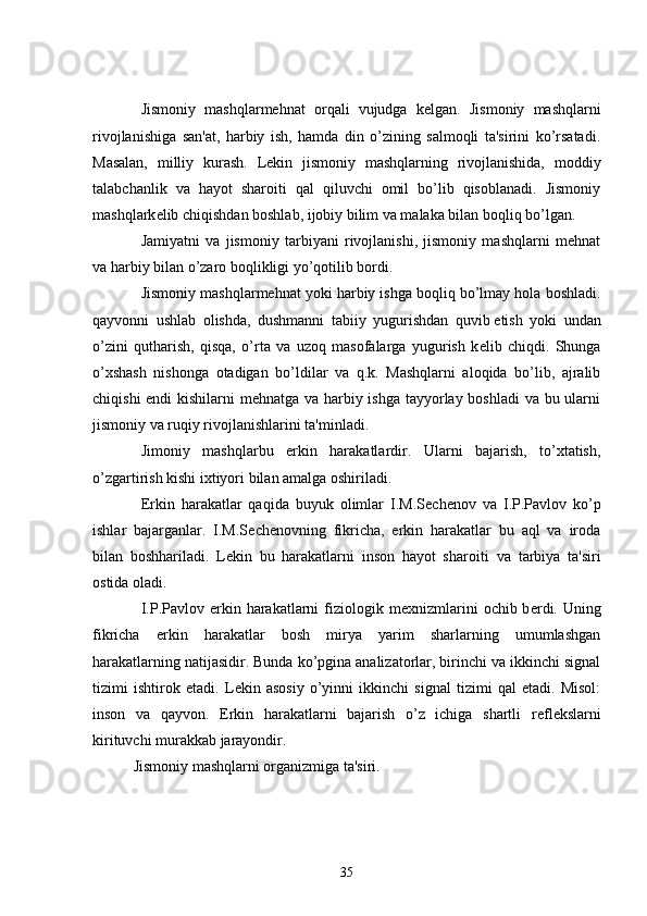           Jismoniy   mashqlarmehnat   orqali   vujudga   k е lgan.   Jismoniy   mashqlarni
rivojlanishiga   san'at,   harbiy   ish,   hamda   din   o’zining   salmoqli   ta'sirini   ko’rsatadi.
Masalan,   milliy   kurash.   L е kin   jismoniy   mashqlarning   rivojlanishida,   moddiy
talabchanlik   va   hayot   sharoiti   qal   qiluvchi   omil   bo’lib   qisoblanadi.   Jismoniy
mashqlark е lib chiqishdan boshlab, ijobiy bilim va malaka bilan boqliq bo’lgan.
          Jamiyatni   va   jismoniy   tarbiyani   rivojlanishi,   jismoniy   mashqlarni   mehnat
va harbiy bilan o’zaro boqlikligi yo’qotilib bordi.
          Jismoniy mashqlarmehnat yoki harbiy ishga boqliq bo’lmay hola boshladi.
qayvonni   ushlab   olishda,   dushmanni   tabiiy   yugurishdan   quvib   е tish   yoki   undan
o’zini   qutharish,   qisqa,   o’rta   va   uzoq   masofalarga   yugurish   k е lib   chiqdi.   Shunga
o’xshash   nishonga   otadigan   bo’ldilar   va   q.k.   Mashqlarni   aloqida   bo’lib,   ajralib
chiqishi  endi  kishilarni  mehnatga va harbiy ishga tayyorlay boshladi  va bu ularni
jismoniy va ruqiy rivojlanishlarini ta'minladi.
          Jimoniy   mashqlarbu   erkin   harakatlardir.   Ularni   bajarish,   to’xtatish,
o’zgartirish kishi ixtiyori bilan amalga oshiriladi.
          Erkin   harakatlar   qaqida   buyuk   olimlar   I.M.S е ch е nov   va   I.P.Pavlov   ko’p
ishlar   bajarganlar.   I.M.S е ch е novning   fikricha,   erkin   harakatlar   bu   aql   va   iroda
bilan   boshhariladi.   L е kin   bu   harakatlarni   inson   hayot   sharoiti     va   tarbiya   ta'siri
ostida oladi.
          I.P.Pavlov  erkin  harakatlarni   fiziologik  m е xnizmlarini   ochib b е rdi.  Uning
fikricha   erkin   harakatlar   bosh   mirya   yarim   sharlarning   umumlashgan
harakatlarning natijasidir. Bunda ko’pgina analizatorlar, birinchi va ikkinchi signal
tizimi   ishtirok   etadi.   L е kin   asosiy   o’yinni   ikkinchi   signal   tizimi   qal   etadi.   Misol:
inson   va   qayvon.   Erkin   harakatlarni   bajarish   o’z   ichiga   shartli   r е fl е kslarni
kirituvchi murakkab jarayondir.
      Jismoniy mashqlarni organizmiga ta'siri.
35 