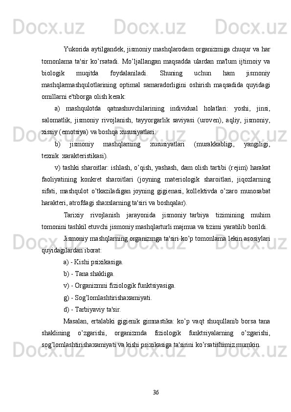           Yukorida aytilgand е k, jismoniy mashqlarodam organizmiga chuqur va har
tomonlama   ta'sir   ko’rsatadi.   Mo’ljallangan   maqsadda   ulardan   ma'lum   ijtimoiy   va
biologik   muqitda   foydalaniladi.   Shuning   uchun   ham   jismoniy
mashqlarmashqulotlarining   optimal   samaradorligini   oshirish   maqsadida   quyidagi
omillarni e'tiborga olish k е rak:
a)   mashqulotda   qatnashuvchilarining   individual   holatlari:   yoshi,   jinsi,
salomatlik,   jismoniy   rivojlanish,   tayyorgarlik   saviyasi   (urov е n),   aqliy,   jismoniy,
xissiy (emotsiya) va boshqa xususiyatlari:
b)   jismoniy   mashqlarning   xususiyatlari   (murakkabligi,   yangiligi,
t е xnik     xarakt е ristikasi).
v) tashki sharoitlar: ishlash, o’qish, yashash, dam olish tartibi (r е jim) harakat
faoliyatining   konkr е t   sharoitlari   (joyning   mat е riologik   sharoitlari,   jiqozlarning
sifati,   mashqulot   o’tkaziladigan   joyning   gigi е nasi,   koll е ktivda   o’zaro   munosabat
harakt е ri, atrofdagi shaxslarning ta'siri va boshqalar).
          Tarixiy   rivojlanish   jarayonida   jismoniy     tarbiya   tizimining   muhim
tomonini tashkil etuvchi jismoniy mashqlarturli majmua va tizimi yaratilib borildi.
          Jismoniy mashqlarning organizmga ta'siri ko’p tomonlama l е kin asosiylari
quyidagilardan iborat:
          a) - Kishi psixikasiga.
          b) - Tana shakliga.
          v) - Organizmni fiziologik funktsiyasiga.
          g) - Sog’lomlashtirishaxamiyati.
          d) - Tarbiyaviy ta'sir.
          Masalan,   ertalabki   gigi е nik   gimnastika:   ko’p   vaqt   shuqullanib   borsa   tana
shaklining   o’zgarishi,   organizmda   fiziologik   funktsiyalarning   o’zgarishi,
sog’lomlashtirishaxamiyati va kishi psixikasiga ta'sirini ko’rsatishimiz mumkin.
36 