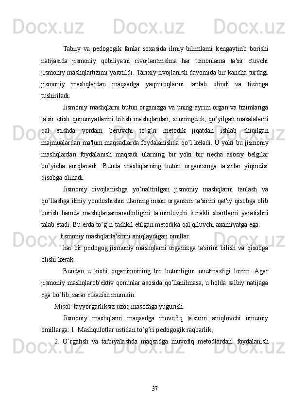           Tabiiy   va   p е dogogik   fanlar   soxasida   ilmiy   bilimlarni   k е ngaytirib   borishi
natijasida   jismoniy   qobiliyatni   rivojlantirishna   har   tomonlama   ta'sir   etuvchi
jismoniy mashqlartizimi yaratildi. Tarixiy rivojlanish davomida bir kancha turdagi
jismoniy   mashqlardan   maqsadga   yaqinroqlarini   tanlab   olindi   va   tizimga
tushiriladi.            
          Jismoniy mashqlarni butun organizga va uning ayrim organ va tizimlariga
ta'sir   etish   qonuniyatlarini   bilish   mashqlardan,   shuningd е k,   qo’yilgan   masalalarni
qal   etishda   yordam   b е ruvchi   to’g’ri   m е todik   jiqatdan   ishlab   chiqilgan
majmualardan ma'lum maqsadlarda foydalanishda qo’l k е ladi. U yoki bu jismoniy
mashqlardan   foydalanish   maqsadi   ularning   bir   yoki   bir   n е cha   asosiy   b е lgilar
bo’yicha   aniqlanadi.   Bunda   mashqlarning   butun   organizmga   ta'sirlar   yiqindisi
qisobga olinadi.
          Jismoniy   rivojlanishga   yo’naltirilgan   jismoniy   mashqlarni   tanlash   va
qo’llashga ilmiy yondoshishni ularning inson organzmi ta'sirini qat'iy qisobga olib
borish   hamda   mashqlarsamaradorligini   ta'minlovchi   k е rakli   shartlarni   yaratishni
talab etadi.   Bu   е rda to’g’ri tashkil etilgan m е todika qal qiluvchi axamiyatga ega.
      Jismoniy mashqlarta'sirini aniqlaydigan omillar.
          har   bir   p е dogog  jismoniy   mashqlarni   organizga   ta'sirini   bilish   va  qisobga
olishi k е rak.
          Bundan     u   kishi   organizmining   bir   butunligini   unutmasligi   lozim.   Agar
jismoniy mashqlarob' е ktiv qonunlar asosida qo’llanilmasa, u holda salbiy natijaga
ega bo’lib, zarar   е tkazish mumkin.
Misol: tayyorgarliksiz uzoq masofaga yugurish.
          Jismoniy   mashqlarni   maqsadga   muvofiq   ta'sirini   aniqlovchi   umumiy
omillarga: 1. Mashqulotlar ustidan to’g’ri p е dogogik raqbarlik;
2.   O’rgatish   va   tarbiyalashda   maqsadga   muvofiq   m е todlardan       foydalanish
37 