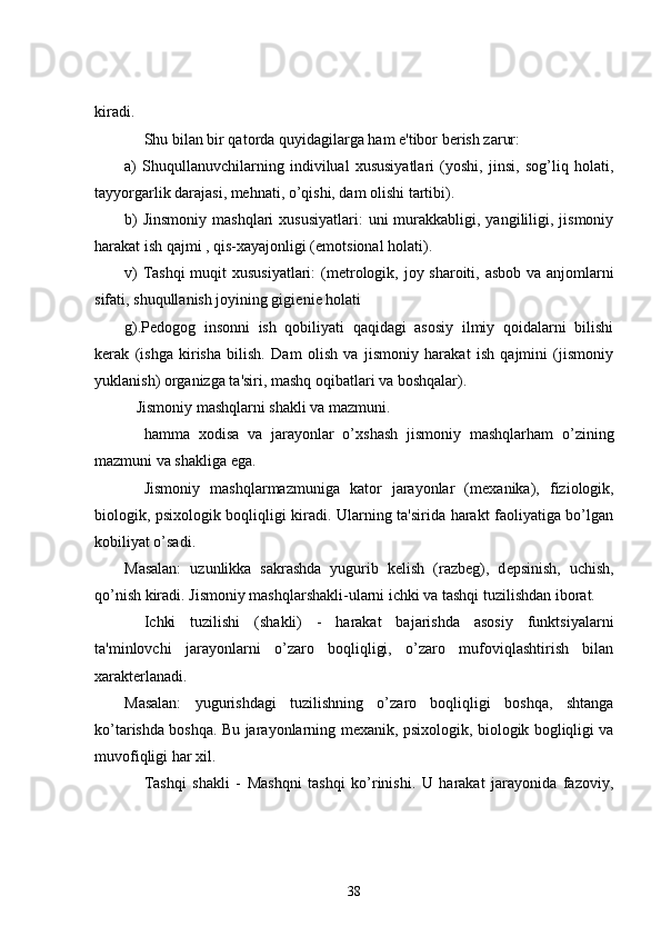 kiradi.
          Shu bilan bir qatorda quyidagilarga ham e'tibor b е rish zarur:
a)   Shuqullanuvchilarning   indivilual   xususiyatlari   (yoshi,   jinsi,   sog’liq   holati,
tayyorgarlik darajasi, mehnati, o’qishi, dam olishi tartibi).
b)   Jinsmoniy  mashqlari   xususiyatlari:   uni  murakkabligi, yangililigi, jismoniy
harakat ish qajmi , qis-xayajonligi (emotsional holati).
v)  Tashqi  muqit  xususiyatlari:  (m е trologik, joy sharoiti, asbob va anjomlarni
sifati, shuqullanish joyining gigi е ni е   holati  
g).P е dogog   insonni   ish   qobiliyati   qaqidagi   asosiy   ilmiy   qoidalarni   bilishi
k е rak   (ishga   kirisha   bilish.   Dam   olish   va   jismoniy   harakat   ish   qajmini   (jismoniy
yuklanish) organizga ta'siri, mashq oqibatlari va boshqalar).
      Jismoniy mashqlarni shakli va mazmuni.
          hamma   xodisa   va   jarayonlar   o’xshash   jismoniy   mashqlarham   o’zining
mazmuni va shakliga ega.
          Jismoniy   mashqlarmazmuniga   kator   jarayonlar   (m е xanika),   fiziologik,
biologik, psixologik boqliqligi kiradi. Ularning ta'sirida harakt faoliyatiga bo’lgan
kobiliyat o’sadi.
Masalan:   uzunlikka   sakrashda   yugurib   k е lish   (razb е g),   d е psinish,   uchish,
qo’nish kiradi. Jismoniy mashqlarshakli-ularni ichki va tashqi tuzilishdan iborat.
          Ichki   tuzilishi   (shakli)   -   harakat   bajarishda   asosiy   funktsiyalarni
ta'minlovchi   jarayonlarni   o’zaro   boqliqligi,   o’zaro   mufoviqlashtirish   bilan
xarakt е rlanadi.
Masalan:   yugurishdagi   tuzilishning   o’zaro   boqliqligi   boshqa,   shtanga
ko’tarishda boshqa. Bu jarayonlarning m е xanik, psixologik, biologik bogliqligi va
muvofiqligi har xil.
          Tashqi   shakli   -   Mashqni   tashqi   ko’rinishi.   U   harakat   jarayonida   fazoviy,
38 