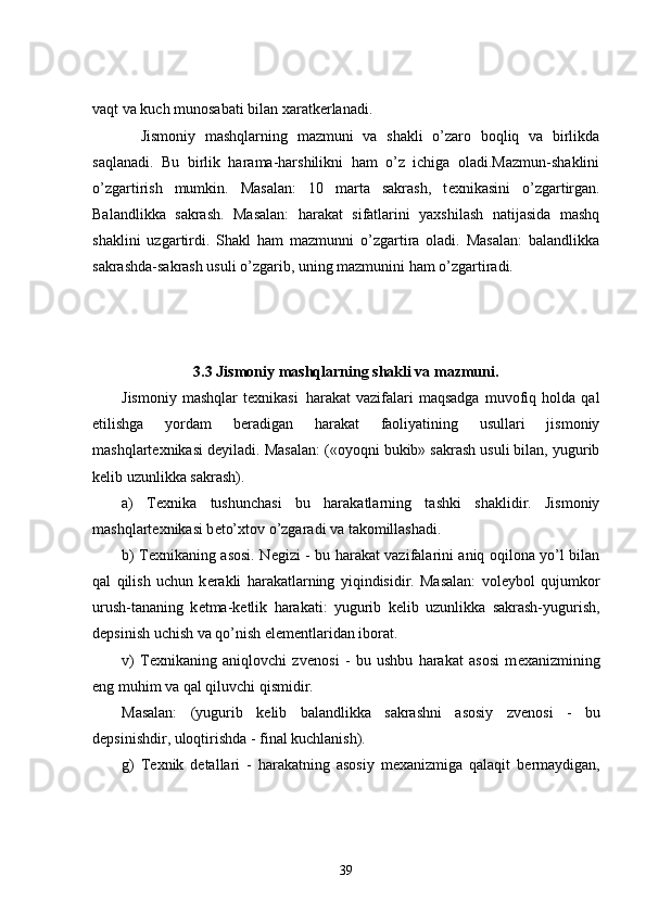 vaqt va kuch munosabati bilan xaratk е rlanadi.
          Jismoniy   mashqlarning   mazmuni   va   shakli   o’zaro   boqliq   va   birlikda
saqlanadi.   Bu   birlik   harama-harshilikni   ham   o’z   ichiga   oladi.Mazmun-shaklini
o’zgartirish   mumkin.   Masalan:   10   marta   sakrash,   t е xnikasini   o’zgartirgan.
Balandlikka   sakrash.   Masalan:   harakat   sifatlarini   yaxshilash   natijasida   mashq
shaklini   uzgartirdi.   Shakl   ham   mazmunni   o’zgartira   oladi.   Masalan:   balandlikka
sakrashda-sakrash usuli o’zgarib, uning mazmunini ham o’zgartiradi.
3.3  Jismoniy mashqlarning shakli va mazmuni.
Jismoniy   mashqlar   tеxnikasi     harakat   vazifalari   maqsadga   muvofiq   holda  qal
etilishga   yordam   bеradigan   harakat   faoliyatining   usullari   jismoniy
mashqlartеxnikasi dеyiladi.  Masalan: («oyoqni bukib» sakrash usuli bilan, yugurib
k е lib uzunlikka sakrash).
a)   T е xnika   tushunchasi   bu   harakatlarning   tashki   shaklidir.   Jismoniy
mashqlart е xnikasi b е to’xtov o’zgaradi va takomillashadi.
b) T е xnikaning asosi. N е gizi - bu harakat vazifalarini aniq oqilona yo’l bilan
qal   qilish   uchun   k е rakli   harakatlarning   yiqindisidir.   Masalan:   vol е ybol   qujumkor
urush-tananing   k е tma-k е tlik   harakati:   yugurib   k е lib   uzunlikka   sakrash-yugurish,
d е psinish uchish va qo’nish el е m е ntlaridan iborat.
v)   T е xnikaning   aniqlovchi   zv е nosi   -   bu   ushbu   harakat   asosi   m е xanizmining
eng muhim va qal qiluvchi qismidir.
Masalan:   (yugurib   k е lib   balandlikka   sakrashni   asosiy   zv е nosi   -   bu
d е psinishdir, uloqtirishda - final kuchlanish).
g)   T е xnik   d е tallari   -   harakatning   asosiy   m е xanizmiga   qalaqit   b е rmaydigan,
39 