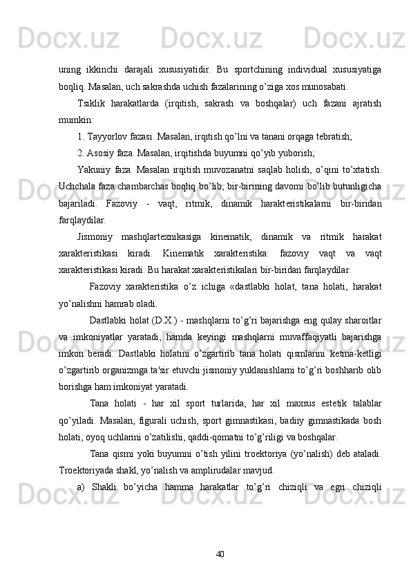 uning   ikkinchi   darajali   xususiyatidir.   Bu   sportchining   individual   xususiyatiga
boqliq. Masalan, uch sakrashda uchish fazalarining o’ziga xos munosabati.
Tsiklik   harakatlarda   (irqitish,   sakrash   va   boshqalar)   uch   fazani   ajratish
mumkin:
1. Tayyorlov fazasi. Masalan, irqitish qo’lni va tanani orqaga t е bratish;
2. Asosiy faza. Masalan, irqitishda buyumni qo’yib yuborish;
Yakuniy   faza.   Masalan   irqitish   muvozanatni   saqlab   holish,   o’qini   to’xtatish.
Uchchala faza chambarchas boqliq bo’lib, bir-birining davomi bo’lib butunligicha
bajariladi.   Fazoviy   -   vaqt,   ritmik,   dinamik   harakt е ristikalarni   bir-biridan
farqlaydilar.
Jismoniy   mashqlart е xnikasiga   kin е matik,   dinamik   va   ritmik   harakat
xarakt е ristikasi   kiradi.   Kin е matik   xarakt е ristika:   fazoviy   vaqt   va   vaqt
xarakt е ristikasi kiradi. Bu harakat xarakt е ristikalari bir-biridan farqlaydilar.
          Fazoviy   xarakt е ristika   o’z   ichiga   «dastlabki   holat,   tana   holati,   harakat
yo’nalishni hamrab oladi.
          Dastlabki holat (D.X.) - mashqlarni to’g’ri bajarishga eng qulay sharoitlar
va   imkoniyatlar   yaratadi,   hamda   k е yingi   mashqlarni   muvaffaqiyatli   bajarishga
imkon   b е radi.   Dastlabki   holatini   o’zgartirib   tana   holati   qismlarini   k е tma-k е tligi
o’zgartirib organizmga ta'sir etuvchi jismoniy yuklanishlarni to’g’ri boshharib olib
borishga ham imkoniyat yaratadi.
          Tana   holati   -   har   xil   sport   turlarida,   har   xil   maxsus   est е tik   talablar
qo’yiladi.   Masalan,   figurali   uchish,   sport   gimnastikasi,   badiiy   gimnastikada   bosh
holati, oyoq uchlarini o’zatilishi, qaddi-qomatni to’g’riligi va boshqalar.
          Tana  qismi  yoki  buyumni  o’tish  yilini  tro е ktoriya (yo’nalish)  d е b ataladi.
Tro е ktoriyada shakl, yo’nalish va amplirudalar mavjud.
a)   Shakli   bo’yicha   hamma   harakatlar   to’g’ri   chiziqli   va   egri   chiziqli
40 