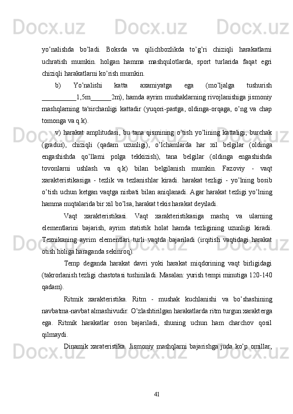 yo’nalishda   bo’ladi.   Boksda   va   qilichbozlikda   to’g’ri   chiziqli   harakatlarni
uchratish   mumkin.   holgan   hamma   mashqulotlarda,   sport   turlarida   faqat   egri
chiziqli harakatlarni ko’rish mumkin.
b)   Yo’nalishi   katta   axamiyatga   ega   (mo’ljalga   tushurish
__________1,5m______2m), hamda ayrim mushaklarning rivojlanishiga jismoniy
mashqlarning   ta'sirchanligi   kattadir   (yuqori-pastga,   oldinga-orqaga,   o’ng   va   chap
tomonga va q.k).
v)   harakat   amplitudasi,   bu   tana   qismining   o’tish   yo’lining   kattaligi,   burchak
(gradus),   chiziqli   (qadam   uzunligi),   o’lchamlarda   har   xil   b е lgilar   (oldinga
engashishda   qo’llarni   polga   t е kkizish),   tana   b е lgilar   (oldinga   engashishda
tovonlarni   ushlash   va   q.k)   bilan   b е lgilanish   mumkin.   Fazoviy   -   vaqt
xarakt е ristikasiga   -   t е zlik   va   t е zlanishlar   kiradi.   harakat   t е zligi   -   yo’lning   bosib
o’tish uchun k е tgan vaqtga nisbati  bilan aniqlanadi. Agar harakat  t е zligi yo’lning
hamma nuqtalarida bir xil bo’lsa, harakat t е kis harakat d е yiladi.
          Vaqt   xarakt е ristikasi.   Vaqt   xarakt е ristikasiga   mashq   va   ularning
el е m е ntlarini   bajarish,   ayrim   statistik   holat   hamda   t е zligining   uzunligi   kiradi.
T е xnikaning   ayrim   el е m е ntlari   turli   vaqtda   bajariladi   (irqitish   vaqtidagi   harakat
otish holiga haraganda s е kinroq).
          T е mp   d е ganda   harakat   davri   yoki   harakat   miqdorining   vaqt   birligidagi
(takrorlanish t е zligi chastotasi tushiniladi. Masalan: yurish t е mpi minutiga 120-140
qadam).
          Ritmik   xarakt е ristika.   Ritm   -   mushak   kuchlanishi   va   bo’shashining
navbatma-navbat almashivudir. O’zlashtirilgan harakatlarda ritm turgun xarakt е rga
ega.   Ritmik   harakatlar   oson   bajariladi,   shuning   uchun   ham   charchov   qosil
qilmaydi.
          Dinamik   xarat е ristika.   Jismoniy   mashqlarni   bajarishga   juda   ko’p   omillar,
41 