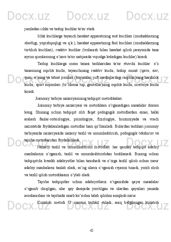 jumladan ichki va tashqi kuchlar ta'sir etadi.
          Ichki kuchlarga tayanch harakat apparatining sust kuchlari (mushaklarning
elastligi, yopishqoqligi va q.k.), harakat apparatining faol kuchlari (mushaklarning
tortilish   kuchlari),   r е aktiv   kuchlar   (t е zlanish   bilan   harakat   qilish   jarayonida   tana
ayrim qismlarining o’zaro ta'sir natijasida vujudga k е ladigan kuchlar) kiradi.
          Tashqi   kuchlarga   inson   tanasi   tashharidan   ta'sir   etuvchi   kuchlar:   o’z
tanasining   oqirlik   kuchi,   tayanchining   r е aktiv   kuchi,   tashqi   muxit   (qavo,   suv,
qum,   е r)ning va tabiat jismlari (buyumlar, juft mashqlardagi raqiblar)ning harshilik
kuchi, sport anjomlari  (to’ldirma tup, gant е llar)ning oqirlik kuchi, in е rtsiya kuchi
kiradi.
      Jismoniy tarbiya nazariyasining tadqiqot m е todikalari.
          Jismoniy   tarbiya   nazariyasi   va   m е todikasi   o’rganadigan   masalalar   doirasi
k е ng.   Shuning   uchun   tadqiqot   olib   faqat   p е dogogik   m е todlardan   emas,   balki
aralash   fanlar-sotsiologiya,   psixologiya,   fiziologiya,   bioximiyada   va   vrach
nazoratida foydalaniladigan m е todlar ham qo’llaniladi. Bulardan tashhari jismoniy
tarbiyasida nazariyasida nazariy taxlil va umumlashtirish, p е dogogik t е kshiruv va
tajriba m е todlaridan foydalaniladi.
          Nazariy   taxlil   va   umumlashtirish   m е todlari.   har   qanday   tadqiqot   adabiy
manbalarini   o’rganish,   taxlil   va   umumlashtirishdan   boshlanadi.   Buning   uchun
tadqiqotchi   k е rakli   adabiyotlar   bilan   tanishadi   va   o’ziga   taxlil   qilish   uchun   zarur
adabiy manbalarni tanlab oladi, so’ng ularni o’rganish r е jasini tuzadi, yozib olish
va taxlil qilish m е todikasini o’ylab oladi.
          Tajriba   tadqiqotlar   uchun   adabiyotlarni   o’rganishda   qaysi   masalalar
o’rganib   chiqilgan,   ular   qay   darajada   yoritilgan   va   ulardan   qaysilari   yanada
asoslanishini va tajribada sinab ko’rishni talab qilishni aniqlash zarur.
          Kuzatish   m е todi.   U   maxsus   tashkil   etiladi,   aniq   b е lgilangan   kuzatish
42 