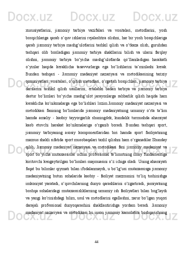 xususiyatlarini,   jismoniy   tarbiya   vazifalari   va   vositalari,   metodlarini,   yosh
bosqichlariga qarab o‘quv ishlarini rejalashtira olishni, har bir  yosh bosqichlariga
qarab   jismoniy   tarbiya   mashg‘ulotlarini   tashkil   qilish   va   o‘tkaza   olish,   guruhdan
tashqari   olib   boriladigan   jismoniy   tarbiya   shakllarini   bilish   va   ularni   farqlay
olishni,   jismoniy   tarbiya   bo‘yicha   mashg‘ulotlarda   qo‘llaniladigan   harakatli
o‘yinlar   haqida   keraklicha   tasavvurlarga   ega   bo‘lishlarini   ta’minlashi   kerak.
Bundan   tashqari   -   Jismoniy   madaniyat   nazariyasi   va   metodikasining   tarixiy
qonuniyatlari, vositalari, o‘qitish metodlari, o‘rgatish bosqichlari, jismoniy tarbiya
darslarini   tashkil   qilish   usullarini;   ertalabki   badan   tarbiya   va   jismoniy   tarbiya
dastur   bo‘limlari   bo‘yicha   mashg‘ulot   jarayonlarga   rahbarlik   qilish   haqida   ham
keraklicha   ko‘nikmalarga   ega   bo‘lishlari   lozim.Jismoniy   madaniyat   nazariyasi   va
metodikasi   fanining   bo‘limlarida   jismoniy   madaniyatning   umumiy   o‘rta   ta’lim
hamda   amaliy   -   kasbiy   tayyorgarlik   shuningdek,   kundalik   turmushda   ahamiyat
kasb   etuvchi   harakat   ko‘nikmalariga   o‘rganib   boradi.   Bundan   tashqari   sport,
jismoniy   tarbiyaning   asosiy   komponentlaridan   biri   hamda   sport   faoliyatining
maxsus shakli sifatida sport musobaqalari taxlil qilishni ham o‘rganadilar.Shunday
qilib,   Jismoniy   madaniyat   nazariyasi   va   metodikasi   fani   jismoniy   madaniyat   va
sport   bo‘yicha   mutaxassislar   uchun   professional   ta’limotning   ilmiy   fundamentiga
kirituvchi kengaytirilgan bo‘limlari majmuasini o‘z ichiga oladi. Uning ahamiyati
faqat   bu  bilimlar   qiymati   bilan  ifodalanmaydi,   u  bo‘lg‘usi  mutaxassisga   jismoniy
madaniyatning   butun   sohalarida   kasbiy   -   faoliyat   mazmunini   to‘liq   tushinishga
imkoniyat   yaratadi,   o‘quvchilarning   dunyo   qarashlarini   o‘zgartiradi,   jamiyatning
boshqa   sohalaridagi   mutaxassisliklarning   umumiy   ish   faoliyatlari   bilan   bog‘laydi
va yangi ko‘rinishdagi bilim, usul va metodlarini egallashni, zarur bo‘lgan yuqori
darajali   professional   dunyoqarashini   shakllantirishga   yordam   beradi.   Jismoniy
madaniyat  nazariyasi  va metodikasi  bu inson  jismoniy kamolatini  boshqarishning
44 