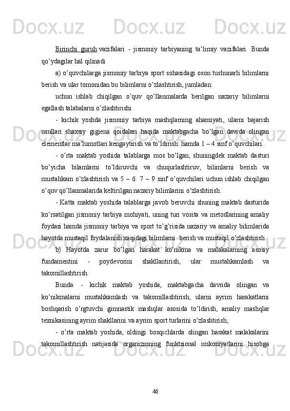 Birinchi   guruh   vazifalari   -   jismoniy   tarbiyaning   ta’limiy   vazifalari.   Bunda
qo’ydagilar hal qilinadi
a) o’quvchilarga jismoniy tarbiya sport sohasidagi  oson tushunarli bilimlarni
berish va ular tomonidan bu bilimlarni o’zlashtirish, jumladan:
uchun   ishlab   chiqilgan   o’quv   qo’llanmalarda   berilgan   nazariy   bilimlarni
egallash talabalarni o’zlashtirishi.
-   kichik   yoshda   jismoniy   tarbiya   mashqlarning   ahamiyati,   ularni   bajarish
usullari   shaxsiy   gigiena   qoidalari   haqida   maktabgacha   bo’lgan   davrda   olingan
elementlar ma’lumotlari kengaytirish va to’ldirish: hamda 1 – 4 sinf o’quvchilari.
-   o’rta   maktab   yoshida   talablarga   mos   bo’lgan,   shuningdek   maktab   dasturi
bo’yicha   bilamlarni   to’ldiruvchi   va   chuqurlashtiruv,   bilimlarni   berish   va
mustahkam   o’zlashtirish   va  5   –  6:   7  –   9  sinf   o’quvchilari   uchun   ishlab   chiqilgan
o’quv qo’llanmalarida keltirilgan nazariy bilimlarini o’zlashtirish.
-   Katta   maktab   yoshida   talablarga   javob   beruvchi   shuning   maktab   dasturida
ko’rsatilgan   jismoniy   tarbiya  mohiyati,  uning  turi   vosita  va  metodlarining  amaliy
foydasi  hamda jismoniy tarbiya va sport to’g’risida nazariy va amaliy bilimlarida
hayotda mustaqil foydalanish xaqidagi bilimlarni    berish va mustaqil o’zlashtirish.
b)   Hayotda   zarur   bo’lgan   harakat   ko’nikma   va   malakalarning   asosiy
fundamentini   -   poydevorini   shakllantirish,   ular   mustahkamlash   va
takomillashtirish.
Bunda:   -   kichik   maktab   yoshida,   maktabgacha   davrida   olingan   va
ko’nikmalarni   mustahkamlash   va   takomillashtirish,   ularni   ayrim   harakatlarni
boshqarish   o’rgtuvchi   gimnastik   mashqlar   asosida   to’ldirish,   amaliy   mashqlar
texnikasining ayrim shakllarini va ayrim sport turlarini o’zlashtirish;
-   o’rta   maktab   yoshida,   oldingi   bosqichlarda   olingan   harakat   malakalarini
takomillashtirish   natijasida   organizmning   funktsional   imkoniyatlarini   hisobga
46 