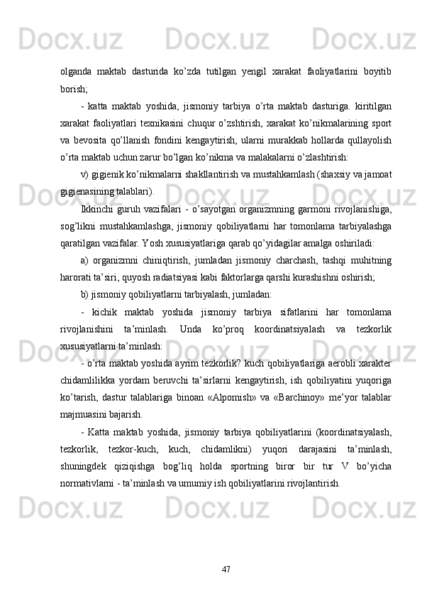 olganda   maktab   dasturida   ko’zda   tutilgan   yengil   xarakat   faoliyatlarini   boyitib
borish;
-   katta   maktab   yoshida,   jismoniy   tarbiya   o’rta   maktab   dasturiga.   kiritilgan
xarakat   faoliyatlari   texnikasini   chuqur   o’zshtirish,   xarakat   ko’nikmalarining   sport
va   bevosita   qo’llanish   fondini   kengaytirish,   ularni   murakkab   hollarda   qullayolish
o’rta maktab uchun zarur bo’lgan ko’nikma va malakalarni o’zlashtirish:
v) gigienik ko’nikmalarni shakllantirish va mustahkamlash (shaxsiy va jamoat
gigienasining talablari).
Ikkinchi   guruh   vazifalari   -   o’sayotgan   organizmning   garmoni   rivojlanishiga,
sog’likni   mustahkamlashga,   jismoniy   qobiliyatlarni   har   tomonlama   tarbiyalashga
qaratilgan vazifalar. Yosh xususiyatlariga qarab qo’yidagilar amalga oshiriladi:
a)   organizmni   chiniqtirish,   jumladan   jismoniy   charchash,   tashqi   muhitning
harorati ta’siri, quyosh radiatsiyasi kabi faktorlarga qarshi kurashishni oshirish;
b) jismoniy qobiliyatlarni tarbiyalash, jumladan:
-   kichik   maktab   yoshida   jismoniy   tarbiya   sifatlarini   har   tomonlama
rivojlanishini   ta’minlash.   Unda   ko’proq   koordinatsiyalash   va   tezkorlik
xususiyatlarni ta’minlash:
- o’rta maktab yoshida ayrim tezkorlik? kuch qobiliyatlariga aerobli xarakter
chidamlilikka   yordam   beruvchi   ta’sirlarni   kengaytirish,   ish   qobiliyatini   yuqoriga
ko’tarish,   dastur   talablariga   binoan   «Alpomish»   va   «Barchinoy»   me’yor   talablar
majmuasini bajarish.
-   Katta   maktab   yoshida,   jismoniy   tarbiya   qobiliyatlarini   (koordinatsiyalash,
tezkorlik,   tezkor-kuch,   kuch,   chidamlikni)   yuqori   darajasini   ta’minlash,
shuningdek   qiziqishga   bog’liq   holda   sportning   biror   bir   tur   V   bo’yicha
normativlarni - ta’minlash va umumiy ish qobiliyatlarini rivojlantirish.
47 