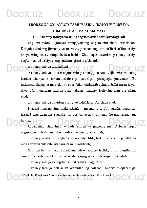 I BOB.SOG‘LOM AVLOD TARBIYASIDA JISMONIY TARBIYA
TUSHUNCHASI VA AHAMIYATI
1.1. Jismoniy tarbiya va uning sog‘lom avlod tarbiyasidagi roli
Sog‘lom   avlod   –   jamiyat   taraqqiyotining   eng   muhim   sharti   hisoblanadi.
Kelajak   avlodning   jismoniy   va   ma’naviy   jihatdan   sog‘lom   bo‘lishi   ta’lim-tarbiya
jarayonining   asosiy   maqsadlaridan   biridir.   Shu   nuqtai   nazardan,   jismoniy   tarbiya
sog‘lom avlod tarbiyasining ajralmas qismi hisoblanadi.
Jismoniy tarbiya tushunchasi
Jismoniy tarbiya – inson organizmini jismoniy jihatdan rivojlantirish va uning
harakat   faoliyatini   takomillashtirishga   qaratilgan   pedagogik   jarayondir.   Bu
tushuncha faqatgina mashqlar va sport bilan cheklanib qolmay, balki inson hayoti
davomida   muntazam   amalga   oshiriladigan   jismoniy   faoliyatni   ham   o‘z   ichiga
oladi 1
.
Jismoniy tarbiya quyidagi asosiy yo‘nalishlarni o‘z ichiga oladi:
Harakat   madaniyatini   shakllantirish   –   insonning   to‘g‘ri   yurishi,   yugurishi,
harakat   muvozanatini   saqlashi   va   boshqa   asosiy   jismoniy   ko‘nikmalarga   ega
bo‘lishi;
Organizmni   chiniqtirish   –   badantarbiya   va   jismoniy   mashg‘ulotlar   orqali
organizmning tashqi muhitga moslashuvchanligini oshirish;
Jismoniy   sifatlarni   rivojlantirish   –   chidamlilik,   tezkorlik,   kuch,   epchillik   va
moslashuvchanlik kabi sifatlarni takomillashtirish;
Sog‘lom turmush tarzini shakllantirish – jismoniy faollik, to‘g‘ri ovqatlanish,
zararli odatlardan voz kechish va sanitariya-gigiyena qoidalariga rioya qilish.
Jismoniy tarbiya va sog‘lom avlod tarbiyasidagi o‘rni
Jismoniy   tarbiya   bolalar   va   o‘smirlarning   nafaqat   jismoniy   rivojlanishiga,
1
  O‘zbekiston Respublikasi Prezidentining farmoni “sog‘lom avlod uchun” 1993-yil 4-mart.
5 