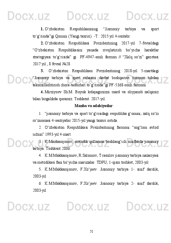 1. O‘zbekiston   Respublikasining   “Jismoniy   tarbiya   va   sport
to‘g‘risida”gi Qonuni (Yangi taxriri). -T.: 2015 yil 4-sentabr. 
2. O‘zbekiston   Respublikasi   Prezidentining   2017-yil   7-fevraldagi
“O‘zbekiston   Respublikasini   yanada   rivojlatirish   bo‘yicha   haraktlar
strategiyasi   to‘g‘risida”   gi     PF-4947-sonli   farmon   //   “Xalq   so‘zi”   gazetasi
2017 yil., 8 fevral №28.
3.   O‘zbekiston   Respublikasi   Prezidentining   2018-yil   5-martdagi
“Jismoniy   tarbiya   va   sport   sohasini   davlat   boshqaruvi   tizimini   tubdan
takomillashtirish chora-tadbirlari to‘g‘risida”gi PF-5368-sonli farmoni.
4. Mirziyoev   Sh.M.   Buyuk   kelajagimizni   mard   va   oliyjanob   xalqimiz
bilan birgalikda quramiz. Toshkent. 2017-yil.
Manba va adabiyotlar :
1. “jismoniy tarbiya va sport to‘g‘risidagi respublika g‘onuni, xalq so‘zi
ro‘znomasi 4-sentiyabir 2015-yil yangi taxriri ostida.
2. O‘zbekiston   Respublikasi   Prezidentining   farmoni   “sog‘lom   avlod
uchun” 1993-yil 4-mart.
3. K.Maxkamjonov,   metodik   qullanma   boshlang‘ich   siniflarda   jismoniy
tarbiya. Toshkent 2006.
4. K.M.Makkamjonov, R.Salomov, T.rasulov jismoniy tarbiya nazariyasi
va metodikasi fani bo‘yicha maruzalar. TDPU, 1-qism toshket, 2003-yil
5. K.M.Makkamjonov,   F.Xo‘jaev.   Jismoniy   tarbiya   1-   sinif   darslik,
2003-yil 
6. K.M.Makkamjonov,   F.Xo‘jaev.   Jismoniy   tarbiya   2-   sinif   darslik,
2003-yil
51 