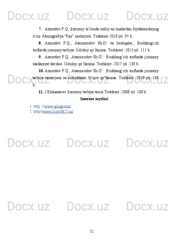 7. Axmedov F.Q. Jismoniy ta’limda milliy an’analardan foydalanishning
o‘rni. Monografiya “Fan” nashriyoti. Toshkent-2010 yil. 95 b.
8. Axmedov   F.Q.,   Atamurodov   Sh.O‘   va   boshqalar.,   Boshlang‘ich
sinflarda jismoniy tarbiya. Uslubiy qo‘llanma. Toshkent -2013 yil. 111 b.
9. Axmedov F.Q., Atamurodov Sh.O‘.   Boshlang‘ich sinflarda jismoniy
madaniyat darslari. Uslubiy qo‘llanma. Toshkent -2017 yil. 139 b.
10. Axmedov F.Q., Atamurodov Sh.O‘.   Boshlang‘ich sinflarda jismoniy
tarbiya   nazariyasi   va   metodikasi.   O‘quv   qo‘llanma.   Toshkent   -2019   yil.  180
b.
11. J.Eshnazarov Jismoniy tarbiya tarixi  Toshkent -2008 yil. 180 b.
Internet  saytlari
1.  http :// www.google/uz/
2. http// www.ZiyoNET.uz/
52 
