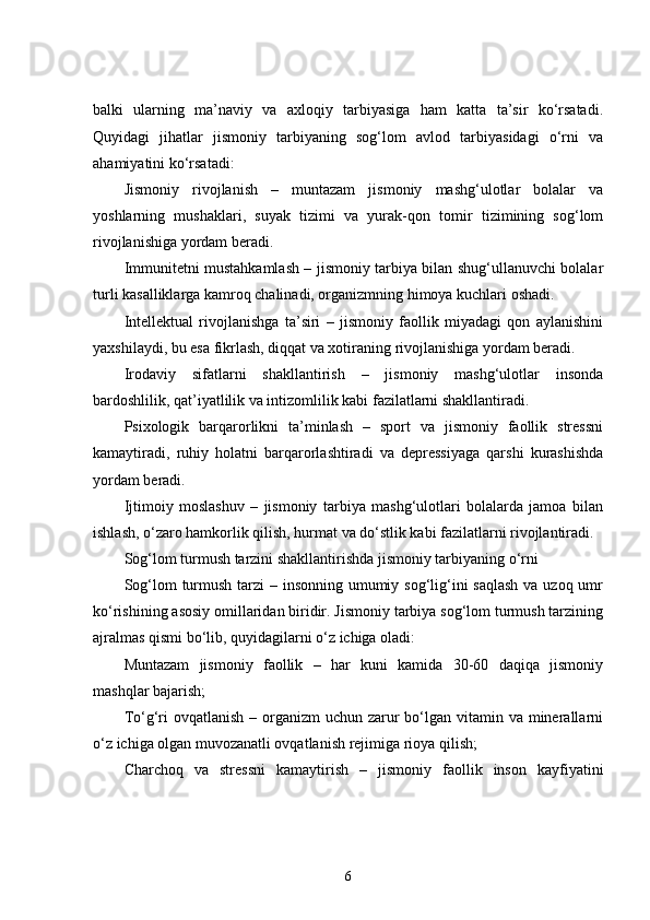 balki   ularning   ma’naviy   va   axloqiy   tarbiyasiga   ham   katta   ta’sir   ko‘rsatadi.
Quyidagi   jihatlar   jismoniy   tarbiyaning   sog‘lom   avlod   tarbiyasidagi   o‘rni   va
ahamiyatini ko‘rsatadi:
Jismoniy   rivojlanish   –   muntazam   jismoniy   mashg‘ulotlar   bolalar   va
yoshlarning   mushaklari,   suyak   tizimi   va   yurak-qon   tomir   tizimining   sog‘lom
rivojlanishiga yordam beradi.
Immunitetni mustahkamlash – jismoniy tarbiya bilan shug‘ullanuvchi bolalar
turli kasalliklarga kamroq chalinadi, organizmning himoya kuchlari oshadi.
Intellektual   rivojlanishga   ta’siri   –   jismoniy   faollik   miyadagi   qon   aylanishini
yaxshilaydi, bu esa fikrlash, diqqat va xotiraning rivojlanishiga yordam beradi.
Irodaviy   sifatlarni   shakllantirish   –   jismoniy   mashg‘ulotlar   insonda
bardoshlilik, qat’iyatlilik va intizomlilik kabi fazilatlarni shakllantiradi.
Psixologik   barqarorlikni   ta’minlash   –   sport   va   jismoniy   faollik   stressni
kamaytiradi,   ruhiy   holatni   barqarorlashtiradi   va   depressiyaga   qarshi   kurashishda
yordam beradi.
Ijtimoiy   moslashuv   –   jismoniy   tarbiya   mashg‘ulotlari   bolalarda   jamoa   bilan
ishlash, o‘zaro hamkorlik qilish, hurmat va do‘stlik kabi fazilatlarni rivojlantiradi.
Sog‘lom turmush tarzini shakllantirishda jismoniy tarbiyaning o‘rni
Sog‘lom  turmush tarzi – insonning umumiy sog‘lig‘ini  saqlash va uzoq umr
ko‘rishining asosiy omillaridan biridir. Jismoniy tarbiya sog‘lom turmush tarzining
ajralmas qismi bo‘lib, quyidagilarni o‘z ichiga oladi:
Muntazam   jismoniy   faollik   –   har   kuni   kamida   30-60   daqiqa   jismoniy
mashqlar bajarish;
To‘g‘ri  ovqatlanish  – organizm  uchun zarur  bo‘lgan  vitamin va  minerallarni
o‘z ichiga olgan muvozanatli ovqatlanish rejimiga rioya qilish;
Charchoq   va   stressni   kamaytirish   –   jismoniy   faollik   inson   kayfiyatini
6 