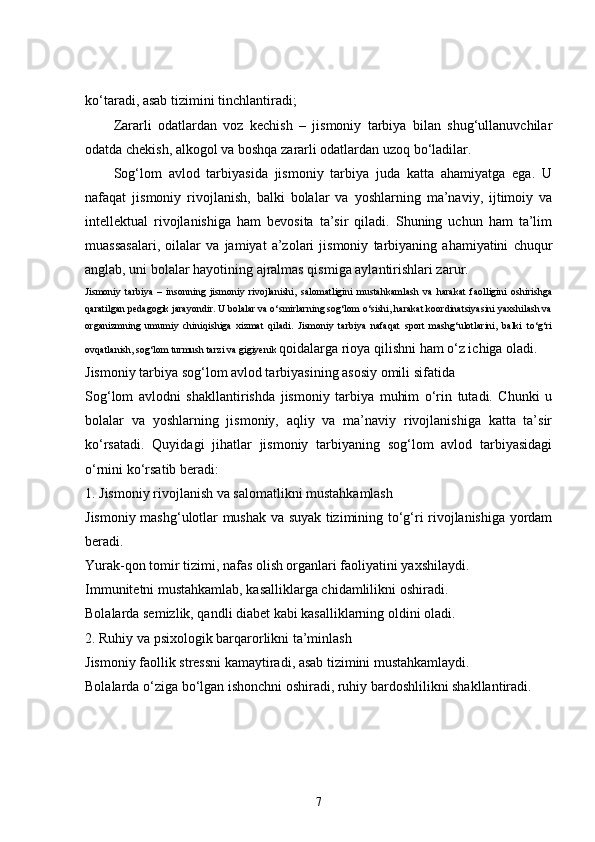 ko‘taradi, asab tizimini tinchlantiradi;
Zararli   odatlardan   voz   kechish   –   jismoniy   tarbiya   bilan   shug‘ullanuvchilar
odatda chekish, alkogol va boshqa zararli odatlardan uzoq bo‘ladilar.
Sog‘lom   avlod   tarbiyasida   jismoniy   tarbiya   juda   katta   ahamiyatga   ega.   U
nafaqat   jismoniy   rivojlanish,   balki   bolalar   va   yoshlarning   ma’naviy,   ijtimoiy   va
intellektual   rivojlanishiga   ham   bevosita   ta’sir   qiladi.   Shuning   uchun   ham   ta’lim
muassasalari,   oilalar   va   jamiyat   a’zolari   jismoniy   tarbiyaning   ahamiyatini   chuqur
anglab, uni bolalar hayotining ajralmas qismiga aylantirishlari zarur.
Jismoniy   tarbiya   –   insonning   jismoniy   rivojlanishi,   salomatligini   mustahkamlash   va   harakat   faolligini   oshirishga
qaratilgan pedagogik jarayondir. U bolalar va o‘smirlarning sog‘lom o‘sishi, harakat koordinatsiyasini yaxshilash va
organizmning   umumiy   chiniqishiga   xizmat   qiladi.   Jismoniy   tarbiya   nafaqat   sport   mashg‘ulotlarini,   balki   to‘g‘ri
ovqatlanish, sog‘lom turmush tarzi va gigiyenik  qoidalarga rioya qilishni ham o‘z ichiga oladi.
Jismoniy tarbiya sog‘lom avlod tarbiyasining asosiy omili sifatida
Sog‘lom   avlodni   shakllantirishda   jismoniy   tarbiya   muhim   o‘rin   tutadi.   Chunki   u
bolalar   va   yoshlarning   jismoniy,   aqliy   va   ma’naviy   rivojlanishiga   katta   ta’sir
ko‘rsatadi.   Quyidagi   jihatlar   jismoniy   tarbiyaning   sog‘lom   avlod   tarbiyasidagi
o‘rnini ko‘rsatib beradi:
1. Jismoniy rivojlanish va salomatlikni mustahkamlash
Jismoniy mashg‘ulotlar mushak va suyak tizimining to‘g‘ri rivojlanishiga yordam
beradi.
Yurak-qon tomir tizimi, nafas olish organlari faoliyatini yaxshilaydi.
Immunitetni mustahkamlab, kasalliklarga chidamlilikni oshiradi.
Bolalarda semizlik, qandli diabet kabi kasalliklarning oldini oladi.
2. Ruhiy va psixologik barqarorlikni ta’minlash
Jismoniy faollik stressni kamaytiradi, asab tizimini mustahkamlaydi.
Bolalarda o‘ziga bo‘lgan ishonchni oshiradi, ruhiy bardoshlilikni shakllantiradi.
7 