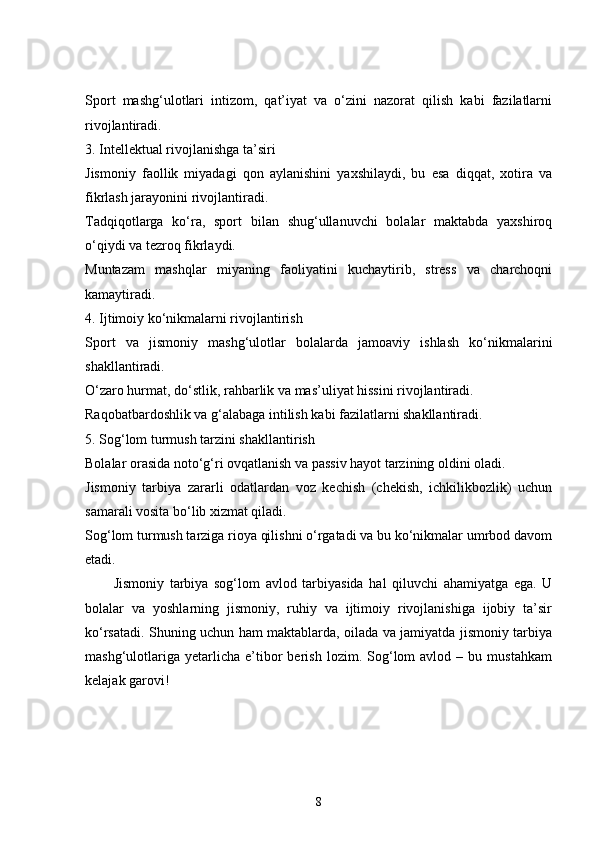 Sport   mashg‘ulotlari   intizom,   qat’iyat   va   o‘zini   nazorat   qilish   kabi   fazilatlarni
rivojlantiradi.
3. Intellektual rivojlanishga ta’siri
Jismoniy   faollik   miyadagi   qon   aylanishini   yaxshilaydi,   bu   esa   diqqat,   xotira   va
fikrlash jarayonini rivojlantiradi.
Tadqiqotlarga   ko‘ra,   sport   bilan   shug‘ullanuvchi   bolalar   maktabda   yaxshiroq
o‘qiydi va tezroq fikrlaydi.
Muntazam   mashqlar   miyaning   faoliyatini   kuchaytirib,   stress   va   charchoqni
kamaytiradi.
4. Ijtimoiy ko‘nikmalarni rivojlantirish
Sport   va   jismoniy   mashg‘ulotlar   bolalarda   jamoaviy   ishlash   ko‘nikmalarini
shakllantiradi.
O‘zaro hurmat, do‘stlik, rahbarlik va mas’uliyat hissini rivojlantiradi.
Raqobatbardoshlik va g‘alabaga intilish kabi fazilatlarni shakllantiradi.
5. Sog‘lom turmush tarzini shakllantirish
Bolalar orasida noto‘g‘ri ovqatlanish va passiv hayot tarzining oldini oladi.
Jismoniy   tarbiya   zararli   odatlardan   voz   kechish   (chekish,   ichkilikbozlik)   uchun
samarali vosita bo‘lib xizmat qiladi.
Sog‘lom turmush tarziga rioya qilishni o‘rgatadi va bu ko‘nikmalar umrbod davom
etadi.
Jismoniy   tarbiya   sog‘lom   avlod   tarbiyasida   hal   qiluvchi   ahamiyatga   ega.   U
bolalar   va   yoshlarning   jismoniy,   ruhiy   va   ijtimoiy   rivojlanishiga   ijobiy   ta’sir
ko‘rsatadi. Shuning uchun ham maktablarda, oilada va jamiyatda jismoniy tarbiya
mashg‘ulotlariga   yetarlicha   e’tibor   berish   lozim.  Sog‘lom   avlod   –  bu   mustahkam
kelajak garovi!
8 