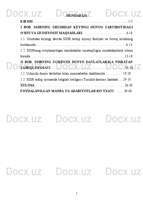 MUNDARIJA
KIRISH ……………………………………………………………………………………………………...… 2-5
I   BOB.   SSSRNING   URUSHDAN   KEYINGI   DUNYO   TARTIBOTIDAGI
O‘RNI VA GEOSIYOSIY MAQSADLARI …………………………………………….… 6-18
1.1.   Urushdan   keyingi   davrda   SSSR   tashqi   siyosiy   faoliyati   va   Sovuq   urushning
boshlanishi ………………………………………………………………………………………………..… 6-13
1.2.   SSSRning   rivojlanayotgan   mamlakatlar   mustaqilligini   mustahkamlash   uchun
kurashi …………………………………………………………………………………..…………………... 13-18
II   BOB.   SSSRNING   UCHINCHI   DUNYO   DAVLATLARIGA   NISBATAN
TASHQI SIYOSATI ………………………………………………………………………………… 19-36
2.1. Uchinchi dunyo davlatlari bilan munosabatlar shakllanishi ……………..…… 19-29
2.2. SSSR tashqi siyosatida belgilab berilgan «Tinchlik dasturi» harakati …… 29-35
XULOSA …………………………………………………………………………………..……………… 36-38
FOYDALANILGAN MANBA VA ADABIYOTLAR RO‘YXATI ……….… 39-40
 
1