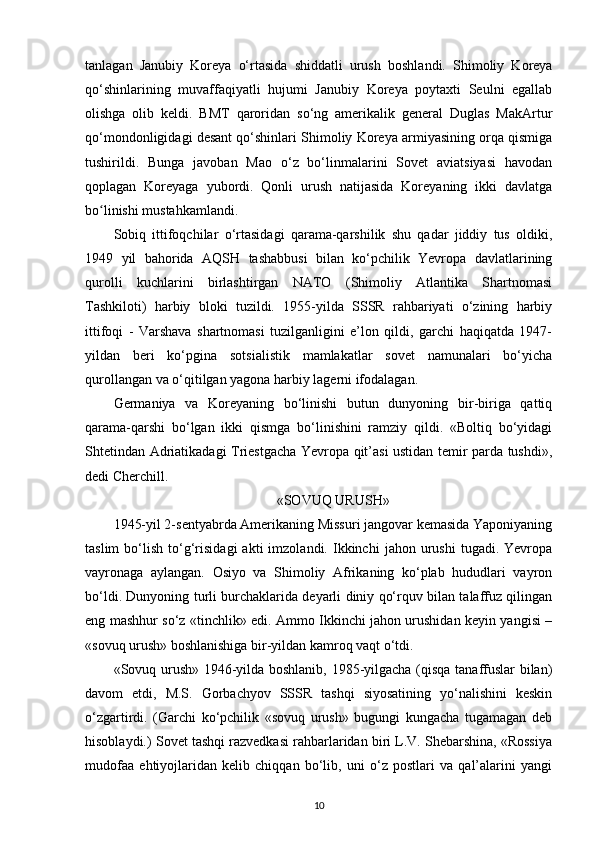 tanlagan   Janubiy   Koreya   o‘rtasida   shiddatli   urush   boshlandi.   Shimoliy   Koreya
qo‘shinlarining   muvaffaqiyatli   hujumi   Janubiy   Koreya   poytaxti   Seulni   egallab
olishga   olib   keldi.   BMT   qaroridan   so‘ng   amerikalik   general   Duglas   MakArtur
qo‘mondonligidagi desant qo‘shinlari Shimoliy Koreya armiyasining orqa qismiga
tushirildi.   Bunga   javoban   Mao   o‘z   bo‘linmalarini   Sovet   aviatsiyasi   havodan
qoplagan   Koreyaga   yubordi.   Qonli   urush   natijasida   Koreyaning   ikki   davlatga
bo linishi mustahkamlandi.ʻ
Sobiq   ittifoqchilar   o‘rtasidagi   qarama-qarshilik   shu   qadar   jiddiy   tus   oldiki,
1949   yil   bahorida   AQSH   tashabbusi   bilan   ko‘pchilik   Yevropa   davlatlarining
qurolli   kuchlarini   birlashtirgan   NATO   (Shimoliy   Atlantika   Shartnomasi
Tashkiloti)   harbiy   bloki   tuzildi.   1955-yilda   SSSR   rahbariyati   o‘zining   harbiy
ittifoqi   -   Varshava   shartnomasi   tuzilganligini   e’lon   qildi,   garchi   haqiqatda   1947-
yildan   beri   ko‘pgina   sotsialistik   mamlakatlar   sovet   namunalari   bo‘yicha
qurollangan va o‘qitilgan yagona harbiy lagerni ifodalagan.
Germaniya   va   Koreyaning   bo‘linishi   butun   dunyoning   bir-biriga   qattiq
qarama-qarshi   bo‘lgan   ikki   qismga   bo‘linishini   ramziy   qildi.   «Boltiq   bo‘yidagi
Shtetindan Adriatikadagi Triestgacha Yevropa qit’asi ustidan temir parda tushdi»,
dedi Cherchill.
«SOVUQ URUSH»
1945-yil 2-sentyabrda Amerikaning Missuri jangovar kemasida Yaponiyaning
taslim   bo‘lish   to‘g‘risidagi   akti   imzolandi.   Ikkinchi   jahon  urushi   tugadi.  Yevropa
vayronaga   aylangan.   Osiyo   va   Shimoliy   Afrikaning   ko‘plab   hududlari   vayron
bo‘ldi. Dunyoning turli burchaklarida deyarli diniy qo‘rquv bilan talaffuz qilingan
eng mashhur so‘z «tinchlik» edi. Ammo Ikkinchi jahon urushidan keyin yangisi –
«sovuq urush» boshlanishiga bir-yildan kamroq vaqt o‘tdi.
«Sovuq urush» 1946-yilda boshlanib, 1985-yilgacha (qisqa tanaffuslar bilan)
davom   etdi,   M.S.   Gorbachyov   SSSR   tashqi   siyosatining   yo‘nalishini   keskin
o‘zgartirdi.   (Garchi   ko‘pchilik   «sovuq   urush»   bugungi   kungacha   tugamagan   deb
hisoblaydi.) Sovet tashqi razvedkasi rahbarlaridan biri L.V. Shebarshina, «Rossiya
mudofaa   ehtiyojlaridan   kelib   chiqqan   bo‘lib,   uni   o‘z   postlari   va   qal’alarini   yangi
10