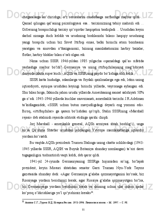 chegaralarga   ko‘chirishga,   o‘z   resurslarini   mudofaaga   sarflashga   majbur   qildi   ...
Qamal   qilingan   qal’aning   psixologiyasi   esa...   tariximizning   tabiiy   mahsuli   edi   ...
Gitlerning bosqinchiligi tarixiy qo‘rquvlar haqiqatini tasdiqladi ... Urushdan keyin
darhol   nimaga   duch   keldik   va   urushning   boshlanishi   bilan»   haqiqiy   urushning
yangi   bosqichi   uchun   biz   Sovet   Ittifoqi   emas,   balki   birinchi   atom   bombasini
yaratgan   va   sinovdan   o‘tkazganimiz,   bizning   mamlakatimizni   harbiy   bazalar,
flotlar, harbiy bloklar bilan o‘rab olgan edi.
Nima   uchun   SSSR   1946-yildan   1985   yilgacha   «qamaldagi   qal’a»   sifatida
yashashga   majbur   bo‘ldi?   Germaniya   va   uning   ittifoqchilarining   mag‘lubiyati
dunyoda ikkita super kuch - AQSh va SSSRning paydo bo‘lishiga olib keldi.
SSSR katta hududga, odamlarga va foydali qazilmalarga ega edi, lekin uning
iqtisodiyoti,   ayniqsa   urushdan   keyingi   birinchi   yillarda,   vayronaga   aylangan   edi.
Shu bilan birga, Ikkinchi jahon urushi yillarida Amerikaning sanoat salohiyati 50%
ga o‘sdi. 1945-1946 yillarda kuchlar muvozanati, amerikalik tarixchi J.R.Adelman
ta’kidlaganidek,   «SSSR   uchun   butun   mavjudligidagi   deyarli   eng   yomoni   edi».
Biroq,   «ittifoqchilar»   ga   qaram   bo‘lishdan   qo‘rqib,   Stalin   SSSRning   «Marshall
rejasi» deb atalmish rejasida ishtirok etishiga qarshi chiqdi.
Jorj   Marshall   -   amerikalik   general,   AQSh   armiyasi   shtab   boshlig‘i),   unga
ko‘ra   Qo‘shma   Shtatlar   urushdan   jabrlangan   Yevropa   mamlakatlariga   iqtisodiy
yordam ko‘rsatdi.
Bu vaqtda AQSh prezidenti Trumen Stalinga uning «katta uchlik»dagi (1943-
1945 yillarda SSSR, AQSH va Buyuk Britaniya shunday nomlangan) ta’siri davri
tugaganligini tushuntirish vaqti keldi, deb qaror qildi.
1941-yil   24-iyunda   Germaniyaning   SSSRga   hujumidan   so‘ng,   bo‘lajak
prezident,   keyin   Missuri   shtatidan   senator   Garri   Truman   Nyu-York   Tayms
gazetasida   shunday   dedi:   «Agar   Germaniya   g‘alaba  qozonayotganini   ko‘rsak,   biz
Rossiyaga   yordam   berishimiz   kerak,   agar   Rossiya   g‘alaba   qozonayotgan   bo‘lsa,
biz   Germaniyaga   yordam   berishimiz   kerak   va   shuning   uchun   ular   imkon   qadar
ko‘proq o‘ldirishlariga yo‘l qo‘yishimiz kerak» 11
.
11
 Акопов С.Г., Гуреев Н.Д. История России. 1953-1996. Личности и эпохи. – М.: 1997. –  C . 98.
11