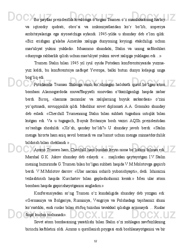 Bir paytlar prezidentlik kreslosiga o‘tirgan Trumen o‘z mamlakatining harbiy
va   iqtisodiy   qudrati,   obro‘si   va   imkoniyatlaridan   ko‘r   bo‘lib,   imperiya
ambitsiyalariga   ega   siyosatchiga   aylandi.   1945-yilda   u   shunday   deb   e’lon   qildi:
«Biz   erishgan   g‘alaba   Amerika   xalqiga   dunyoning   keyingi   etakchiligi   uchun
mas'uliyat   yukini   yukladi».   Muammo   shundaki,   Stalin   va   uning   safdoshlari
«dunyoga rahbarlik qilish uchun mas'uliyat yukini sovet xalqiga yuklagan edi ...»
Trumen   Stalin   bilan   1945   yil   iyul   oyida   Potsdam   konferentsiyasida   yuzma-
yuz   keldi,   bu   konferentsiya   nafaqat   Yevropa,   balki   butun   dunyo   kelajagi   unga
bog‘liq edi.
Potsdamda   Truman   Stalinga   misli   ko‘rilmagan   halokatli   qurol   bo‘lgan   atom
bombasi   Alamogordoda   muvaffaqiyatli   sinovdan   o‘tkazilganligi   haqida   xabar
berdi.   Biroq,   «hamma   zamonlar   va   xalqlarning   buyuk   sarkardasi»   o‘zini
yo‘qotmadi,   sovuqqonlik   qildi.   Mashhur   sovet   diplomati   A.A.   Gromiko   shunday
deb   esladi:   «Cherchill   Trumenning   Stalin   bilan   suhbati   tugashini   intiqlik   bilan
kutgan   edi.   Va   u   tugagach,   Buyuk   Britaniya   bosh   vaziri   AQSh   prezidentidan
so‘rashga   shoshildi:   «Xo‘sh,   qanday   bo‘ldi?»   U   shunday   javob   berdi:   «Stalin
menga birorta ham aniq savol bermadi va ma’lumot uchun menga minnatdorchilik
bildirish bilan cheklandi.»
Ammo Trumen ham, Cherchill ham bundan keyin nima bo‘lishini bilmas edi.
Marshal   G.K.   Jukov   shunday   deb   eslaydi:   «...   majlisdan   qaytayotgan   I.V.Stalin
mening huzurimda G.Trumen bilan bo‘lgan suhbati haqida V.M.Molotovga gapirib
berdi. V.M.Molotov darrov: «Ular narxini oshirib yuborishyapti», dedi. Ishimizni
tezlashtirish   haqida   Kurchatov   bilan   gaplashishimiz   kerak.»   Men   ular   atom
bombasi haqida gapirishayotganini angladim.»
Konferensiyadan   so‘ng   Trumen   o‘z   kundaligida   shunday   deb   yozgan   edi:
«Germaniya   va   Bolgariya,   Ruminiya,   Vengriya   va   Polshadagi   tajribamiz   shuni
ko‘rsatdiki, endi ruslar bilan ittifoq tuzishni tavakkal qilishga arzimaydi ... Ruslar
faqat kuchni tushunadi».
Sovet atom bombasining yaratilishi bilan Stalin o‘zi xohlagan xavfsizlikning
birinchi kafolatini oldi. Ammo u qurollanish poygasi endi boshlanayotganini va bir
12