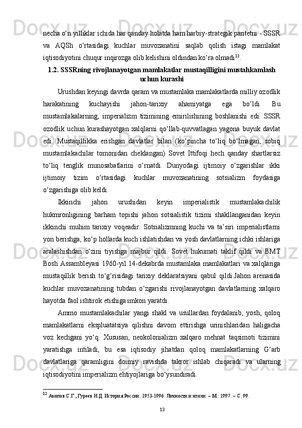 necha o‘n yilliklar ichida har qanday holatda ham harbiy-strategik paritetni - SSSR
va   AQSh   o‘rtasidagi   kuchlar   muvozanatini   saqlab   qolish   istagi   mamlakat
iqtisodiyotini chuqur inqirozga olib kelishini oldindan ko‘ra olmadi 12
.
1.2. SSSRning rivojlanayotgan mamlakatlar mustaqilligini mustahkamlash
uchun kurashi
Urushdan keyingi davrda qaram va mustamlaka mamlakatlarda milliy ozodlik
harakatining   kuchayishi   jahon-tarixiy   ahamiyatga   ega   bo‘ldi.   Bu
mustamlakalarning,   imperializm   tizimining   е mirilishining   boshlanishi   edi.   SSSR
ozodlik   uchun   kurashayotgan   xalqlarni   qo‘llab-quvvatlagan   yagona   buyuk   davlat
edi.   Mustaqillikka   erishgan   davlatlar   bilan   (ko‘pincha   to‘liq   bo‘lmagan,   sobiq
mustamlakachilar   tomonidan   cheklangan)   Sovet   Ittifoqi   hech   qanday   shartlarsiz
to‘liq   tenglik   munosabatlarini   o‘rnatdi.   Dunyodagi   ijtimoiy   o‘zgarishlar   ikki
ijtimoiy   tizim   o‘rtasidagi   kuchlar   muvozanatining   sotsializm   foydasiga
o‘zgarishiga olib keldi.
Ikkinchi   jahon   urushidan   keyin   imperialistik   mustamlakachilik
hukmronligining   barham   topishi   jahon   sotsialistik   tizimi   shakllanganidan   keyin
ikkinchi   muhim   tarixiy   voqeadir.   Sotsializmning   kuchi   va   ta’siri   imperialistlarni
yon berishga, ko‘p hollarda kuch ishlatishdan va yosh davlatlarning ichki ishlariga
aralashishdan   o‘zini   tiyishga   majbur   qildi.   Sovet   hukumati   taklif   qildi   va   BMT
Bosh Assambleyasi  1960-yil 14-dekabrda mustamlaka mamlakatlari va xalqlariga
mustaqillik   berish   to g risidagi   tarixiy   deklaratsiyani   qabul   qildi.Jahon   arenasidaʻ ʻ
kuchlar   muvozanatining   tubdan   o zgarishi   rivojlanayotgan   davlatlarning   xalqaro	
ʻ
hayotda faol ishtirok etishiga imkon yaratdi.
Ammo   mustamlakachilar   yangi   shakl   va   usullardan   foydalanib,   yosh,   qoloq
mamlakatlarni   ekspluatatsiya   qilishni   davom   ettirishga   urinishlaridan   haligacha
voz   kechgani   yo‘q.   Xususan,   neokolonializm   xalqaro   mehnat   taqsimoti   tizimini
yaratishga   intiladi,   bu   esa   iqtisodiy   jihatdan   qoloq   mamlakatlarning   G‘arb
davlatlariga   qaramligini   doimiy   ravishda   takror   ishlab   chiqaradi   va   ularning
iqtisodiyotini imperializm ehtiyojlariga bo‘ysundiradi.
12
 Акопов С.Г., Гуреев Н.Д. История России. 1953-1996. Личности и эпохи. – М.: 1997. –  C . 99.
13 