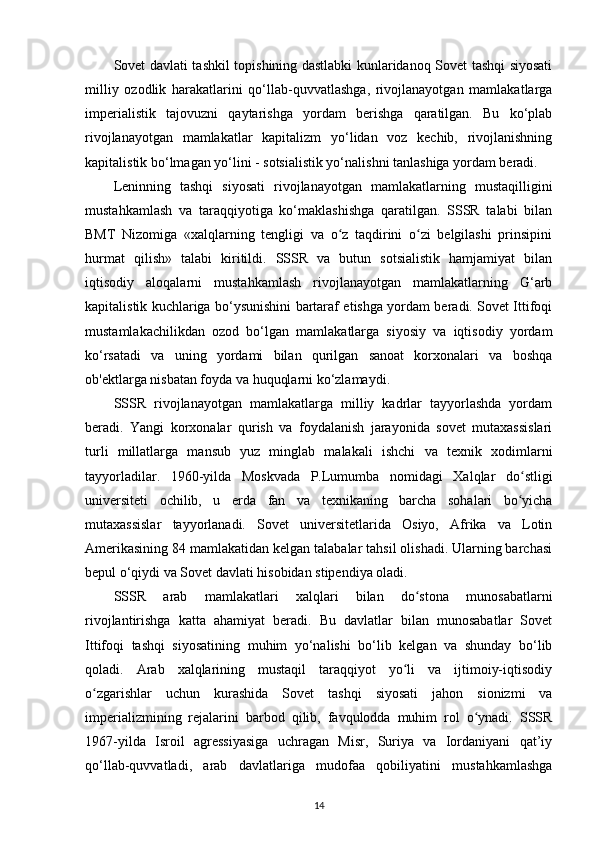 Sovet davlati tashkil topishining dastlabki kunlaridanoq Sovet tashqi siyosati
milliy   ozodlik   harakatlarini   qo‘llab-quvvatlashga,   rivojlanayotgan   mamlakatlarga
imperialistik   tajovuzni   qaytarishga   yordam   berishga   qaratilgan.   Bu   ko‘plab
rivojlanayotgan   mamlakatlar   kapitalizm   yo‘lidan   voz   kechib,   rivojlanishning
kapitalistik bo‘lmagan yo‘lini - sotsialistik yo‘nalishni tanlashiga yordam beradi.
Leninning   tashqi   siyosati   rivojlanayotgan   mamlakatlarning   mustaqilligini
mustahkamlash   va   taraqqiyotiga   ko‘maklashishga   qaratilgan.   SSSR   talabi   bilan
BMT   Nizomiga   «xalqlarning   tengligi   va   o z   taqdirini   o zi   belgilashi   prinsipiniʻ ʻ
hurmat   qilish»   talabi   kiritildi.   SSSR   va   butun   sotsialistik   hamjamiyat   bilan
iqtisodiy   aloqalarni   mustahkamlash   rivojlanayotgan   mamlakatlarning   G‘arb
kapitalistik kuchlariga bo‘ysunishini bartaraf etishga yordam beradi. Sovet Ittifoqi
mustamlakachilikdan   ozod   bo‘lgan   mamlakatlarga   siyosiy   va   iqtisodiy   yordam
ko‘rsatadi   va   uning   yordami   bilan   qurilgan   sanoat   korxonalari   va   boshqa
ob'ektlarga nisbatan foyda va huquqlarni ko‘zlamaydi.
SSSR   rivojlanayotgan   mamlakatlarga   milliy   kadrlar   tayyorlashda   yordam
beradi.   Yangi   korxonalar   qurish   va   foydalanish   jarayonida   sovet   mutaxassislari
turli   millatlarga   mansub   yuz   minglab   malakali   ishchi   va   texnik   xodimlarni
tayyorladilar.   1960-yilda   Moskvada   P.Lumumba   nomidagi   Xalqlar   do stligi	
ʻ
universiteti   ochilib,   u   е rda   fan   va   texnikaning   barcha   sohalari   bo yicha
ʻ
mutaxassislar   tayyorlanadi.   Sovet   universitetlarida   Osiyo,   Afrika   va   Lotin
Amerikasining 84 mamlakatidan kelgan talabalar tahsil olishadi. Ularning barchasi
bepul o‘qiydi va Sovet davlati hisobidan stipendiya oladi.
SSSR   arab   mamlakatlari   xalqlari   bilan   do stona   munosabatlarni	
ʻ
rivojlantirishga   katta   ahamiyat   beradi.   Bu   davlatlar   bilan   munosabatlar   Sovet
Ittifoqi   tashqi   siyosatining   muhim   yo‘nalishi   bo‘lib   kelgan   va   shunday   bo‘lib
qoladi.   Arab   xalqlarining   mustaqil   taraqqiyot   yo li   va   ijtimoiy-iqtisodiy	
ʻ
o zgarishlar   uchun   kurashida   Sovet   tashqi   siyosati   jahon   sionizmi   va	
ʻ
imperializmining   rejalarini   barbod   qilib,   favqulodda   muhim   rol   o ynadi.   SSSR	
ʻ
1967-yilda   Isroil   agressiyasiga   uchragan   Misr,   Suriya   va   Iordaniyani   qat’iy
qo‘llab-quvvatladi,   arab   davlatlariga   mudofaa   qobiliyatini   mustahkamlashga
14