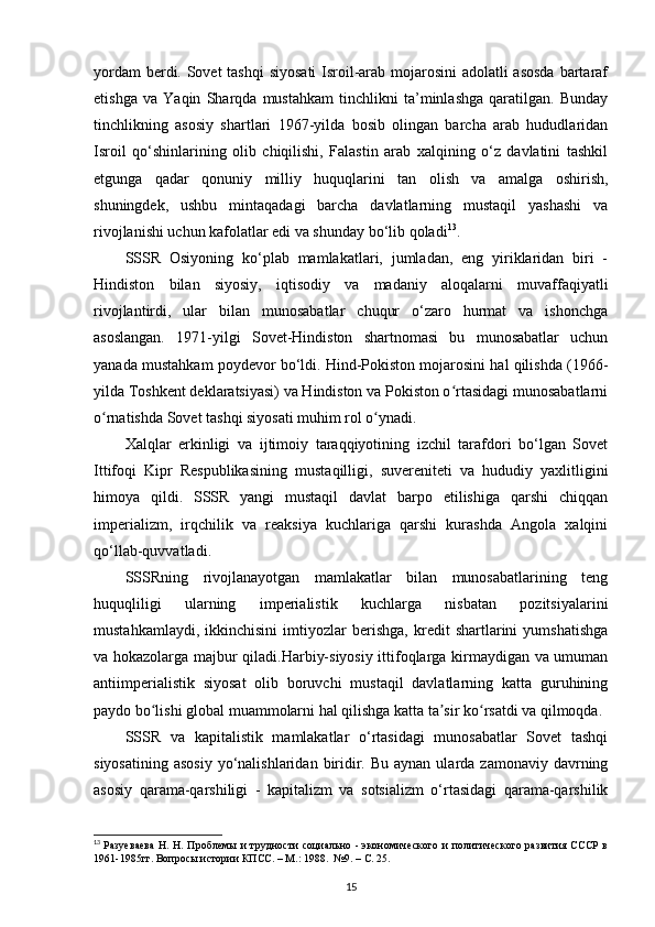 yordam  berdi. Sovet  tashqi  siyosati  Isroil-arab mojarosini  adolatli  asosda  bartaraf
etishga   va   Yaqin   Sharqda   mustahkam   tinchlikni   ta’minlashga   qaratilgan.   Bunday
tinchlikning   asosiy   shartlari   1967-yilda   bosib   olingan   barcha   arab   hududlaridan
Isroil   qo‘shinlarining   olib   chiqilishi,   Falastin   arab   xalqining   o‘z   davlatini   tashkil
etgunga   qadar   qonuniy   milliy   huquqlarini   tan   olish   va   amalga   oshirish,
shuningdek,   ushbu   mintaqadagi   barcha   davlatlarning   mustaqil   yashashi   va
rivojlanishi uchun kafolatlar edi va shunday bo‘lib qoladi 13
.
SSSR   Osiyoning   ko‘plab   mamlakatlari,   jumladan,   eng   yiriklaridan   biri   -
Hindiston   bilan   siyosiy,   iqtisodiy   va   madaniy   aloqalarni   muvaffaqiyatli
rivojlantirdi,   ular   bilan   munosabatlar   chuqur   o‘zaro   hurmat   va   ishonchga
asoslangan.   1971-yilgi   Sovet-Hindiston   shartnomasi   bu   munosabatlar   uchun
yanada mustahkam poydevor bo‘ldi. Hind-Pokiston mojarosini hal qilishda (1966-
yilda Toshkent deklaratsiyasi) va Hindiston va Pokiston o rtasidagi munosabatlarniʻ
o rnatishda Sovet tashqi siyosati muhim rol o ynadi.	
ʻ ʻ
Xalqlar   erkinligi   va   ijtimoiy   taraqqiyotining   izchil   tarafdori   bo‘lgan   Sovet
Ittifoqi   Kipr   Respublikasining   mustaqilligi,   suvereniteti   va   hududiy   yaxlitligini
himoya   qildi.   SSSR   yangi   mustaqil   davlat   barpo   etilishiga   qarshi   chiqqan
imperializm,   irqchilik   va   reaksiya   kuchlariga   qarshi   kurashda   Angola   xalqini
qo‘llab-quvvatladi.
SSSRning   rivojlanayotgan   mamlakatlar   bilan   munosabatlarining   teng
huquqliligi   ularning   imperialistik   kuchlarga   nisbatan   pozitsiyalarini
mustahkamlaydi,   ikkinchisini   imtiyozlar   berishga,   kredit   shartlarini   yumshatishga
va hokazolarga majbur qiladi.Harbiy-siyosiy ittifoqlarga kirmaydigan va umuman
antiimperialistik   siyosat   olib   boruvchi   mustaqil   davlatlarning   katta   guruhining
paydo bo lishi global muammolarni hal qilishga katta ta sir ko rsatdi va qilmoqda.	
ʻ ʼ ʻ
SSSR   va   kapitalistik   mamlakatlar   o‘rtasidagi   munosabatlar   Sovet   tashqi
siyosatining  asosiy   yo‘nalishlaridan  biridir. Bu  aynan  ularda  zamonaviy davrning
asosiy   qarama-qarshiligi   -   kapitalizm   va   sotsializm   o‘rtasidagi   qarama-qarshilik
13
  Разуеваева  Н. Н. Проблемы и трудности  социально - экономического  и политического развития СССР в
1961-1985гг. Вопросы истории КПСС. – М.: 1988.  №9. –  C . 25.
15