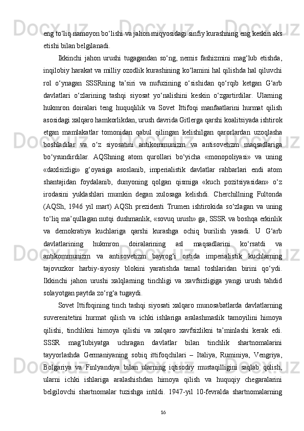 eng to‘liq namoyon bo‘lishi va jahon miqyosidagi sinfiy kurashning eng keskin aks
etishi bilan belgilanadi. 
Ikkinchi   jahon   urushi   tugagandan   so‘ng,   nemis   fashizmini   mag‘lub   etishda,
inqilobiy harakat va milliy ozodlik kurashining ko‘lamini hal qilishda hal qiluvchi
rol   o‘ynagan   SSSRning   ta’siri   va   nufuzining   o‘sishidan   qo‘rqib   ketgan   G‘arb
davlatlari   o‘zlarining   tashqi   siyosat   yo‘nalishini   keskin   o‘zgartirdilar.   Ularning
hukmron   doiralari   teng   huquqlilik   va   Sovet   Ittifoqi   manfaatlarini   hurmat   qilish
asosidagi xalqaro hamkorlikdan, urush davrida Gitlerga qarshi koalitsiyada ishtirok
etgan   mamlakatlar   tomonidan   qabul   qilingan   kelishilgan   qarorlardan   uzoqlasha
boshladilar   va   o z   siyosatini   antikommunizm   va   antisovetizm   maqsadlarigaʻ
bo ysundirdilar.   AQShning   atom   qurollari   bo‘yicha   «monopoliyasi»   va   uning	
ʻ
«daxlsizligi»   g‘oyasiga   asoslanib,   imperialistik   davlatlar   rahbarlari   endi   atom
shantajidan   foydalanib,   dunyoning   qolgan   qismiga   «kuch   pozitsiyasidan»   o‘z
irodasini   yuklashlari   mumkin   degan   xulosaga   kelishdi.   Cherchillning   Fultonda
(AQSh,   1946   yil   mart)   AQSh   prezidenti   Trumen   ishtirokida   so‘zlagan   va   uning
to‘liq ma’qullagan nutqi dushmanlik, «sovuq urush» ga, SSSR va boshqa erkinlik
va   demokratiya   kuchlariga   qarshi   kurashga   ochiq   burilish   yasadi.   U   G‘arb
davlatlarining   hukmron   doiralarining   asl   maqsadlarini   ko‘rsatdi   va
antikommunizm   va   antisovetizm   bayrog‘i   ostida   imperialistik   kuchlarning
tajovuzkor   harbiy-siyosiy   blokini   yaratishda   tamal   toshlaridan   birini   qo‘ydi.
Ikkinchi   jahon   urushi   xalqlarning   tinchligi   va   xavfsizligiga   yangi   urush   tahdid
solayotgan paytda zo‘rg‘a tugaydi.
Sovet   Ittifoqining  tinch  tashqi   siyosati   xalqaro  munosabatlarda  davlatlarning
suverenitetini   hurmat   qilish   va   ichki   ishlariga   aralashmaslik   tamoyilini   himoya
qilishi,   tinchlikni   himoya   qilishi   va   xalqaro   xavfsizlikni   ta’minlashi   kerak   edi.
SSSR   mag lubiyatga   uchragan   davlatlar   bilan   tinchlik   shartnomalarini	
ʻ
tayyorlashda   Germaniyaning   sobiq   ittifoqchilari   –   Italiya,   Ruminiya,   Vengriya,
Bolgariya   va   Finlyandiya   bilan   ularning   iqtisodiy   mustaqilligini   saqlab   qolish,
ularni   ichki   ishlariga   aralashishdan   himoya   qilish   va   huquqiy   chegaralarini
belgilovchi   shartnomalar   tuzishga   intildi.   1947-yil   10-fevralda   shartnomalarning
16 