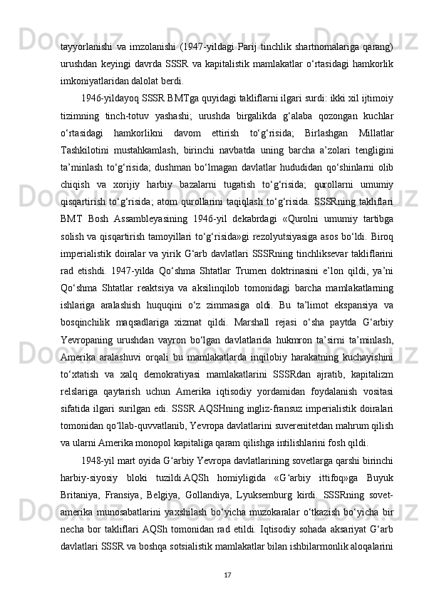 tayyorlanishi   va   imzolanishi   (1947-yildagi   Parij   tinchlik   shartnomalariga   qarang)
urushdan   keyingi   davrda   SSSR   va   kapitalistik   mamlakatlar   o‘rtasidagi   hamkorlik
imkoniyatlaridan dalolat berdi.
1946-yildayoq SSSR BMTga quyidagi takliflarni ilgari surdi: ikki xil ijtimoiy
tizimning   tinch-totuv   yashashi;   urushda   birgalikda   g‘alaba   qozongan   kuchlar
o‘rtasidagi   hamkorlikni   davom   ettirish   to‘g‘risida;   Birlashgan   Millatlar
Tashkilotini   mustahkamlash,   birinchi   navbatda   uning   barcha   a’zolari   tengligini
ta’minlash   to‘g‘risida;   dushman   bo‘lmagan   davlatlar   hududidan   qo‘shinlarni   olib
chiqish   va   xorijiy   harbiy   bazalarni   tugatish   to‘g‘risida;   qurollarni   umumiy
qisqartirish   to‘g‘risida;   atom   qurollarini   taqiqlash   to‘g‘risida.   SSSRning   takliflari
BMT   Bosh   Assambleyasining   1946-yil   dekabrdagi   «Qurolni   umumiy   tartibga
solish va qisqartirish tamoyillari to‘g‘risida»gi rezolyutsiyasiga asos bo‘ldi. Biroq
imperialistik  doiralar  va yirik G‘arb davlatlari  SSSRning  tinchliksevar  takliflarini
rad   etishdi.   1947-yilda   Qo‘shma   Shtatlar   Trumen   doktrinasini   e’lon   qildi,   ya’ni
Qo‘shma   Shtatlar   reaktsiya   va   aksilinqilob   tomonidagi   barcha   mamlakatlarning
ishlariga   aralashish   huquqini   o‘z   zimmasiga   oldi.   Bu   ta’limot   ekspansiya   va
bosqinchilik   maqsadlariga   xizmat   qildi.   Marshall   rejasi   o‘sha   paytda   G‘arbiy
Yevropaning   urushdan   vayron   bo‘lgan   davlatlarida   hukmron   ta’sirni   ta’minlash,
Amerika   aralashuvi   orqali   bu   mamlakatlarda   inqilobiy   harakatning   kuchayishini
to‘xtatish   va   xalq   demokratiyasi   mamlakatlarini   SSSRdan   ajratib,   kapitalizm
relslariga   qaytarish   uchun   Amerika   iqtisodiy   yordamidan   foydalanish   vositasi
sifatida ilgari  surilgan  edi.  SSSR  AQSHning  ingliz-fransuz   imperialistik  doiralari
tomonidan qo llab-quvvatlanib, Yevropa davlatlarini suverenitetdan mahrum qilishʻ
va ularni Amerika monopol kapitaliga qaram qilishga intilishlarini fosh qildi.
1948-yil mart oyida G arbiy Yevropa davlatlarining sovetlarga qarshi birinchi	
ʻ
harbiy-siyosiy   bloki   tuzildi.AQSh   homiyligida   «G arbiy   ittifoq»ga   Buyuk	
ʻ
Britaniya,   Fransiya,   Belgiya,   Gollandiya,   Lyuksemburg   kirdi.   SSSRning   sovet-
amerika   munosabatlarini   yaxshilash   bo‘yicha   muzokaralar   o‘tkazish   bo‘yicha   bir
necha   bor   takliflari   AQSh   tomonidan   rad   etildi.   Iqtisodiy   sohada   aksariyat   G‘arb
davlatlari SSSR va boshqa sotsialistik mamlakatlar bilan ishbilarmonlik aloqalarini
17
