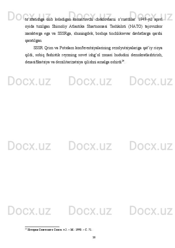 to‘xtatishga   olib   keladigan   kamsituvchi   cheklovlarni   o‘rnatdilar.   1949-yil   aprel
oyida   tuzilgan   Shimoliy   Atlantika   Shartnomasi   Tashkiloti   (NATO)   tajovuzkor
xarakterga   ega   va   SSSRga,   shuningdek,   boshqa   tinchliksevar   davlatlarga   qarshi
qaratilgan.
SSSR Qrim va Potsdam  konferentsiyalarining rezolyutsiyalariga qat’iy rioya
qildi,   sobiq   fashistik   reyxning   sovet   ishg‘ol   zonasi   hududini   demokratlashtirish,
denasifikatsiya va demilitarizatsiya qilishni amalga oshirdi 14
.
 
14
 История Советского Союза. т.2. – М.: 1990. –  C . 71.
18