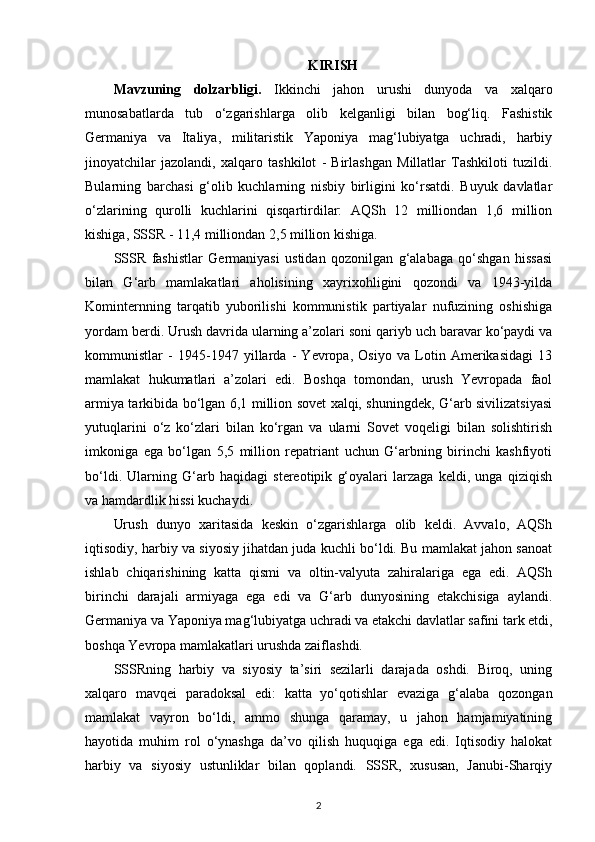 KIRISH
Mavzuning   dolzarbligi.   Ikkinchi   jahon   urushi   dunyoda   va   xalqaro
munosabatlarda   tub   o‘zgarishlarga   olib   kelganligi   bilan   bog‘liq.   Fashistik
Germaniya   va   Italiya,   militaristik   Yaponiya   mag‘lubiyatga   uchradi,   harbiy
jinoyatchilar   jazolandi,   xalqaro   tashkilot   -   Birlashgan   Millatlar   Tashkiloti   tuzildi.
Bularning   barchasi   g‘olib   kuchlarning   nisbiy   birligini   ko‘rsatdi.   Buyuk   davlatlar
o‘zlarining   qurolli   kuchlarini   qisqartirdilar:   AQSh   12   milliondan   1,6   million
kishiga, SSSR - 11,4 milliondan 2,5 million kishiga.
SSSR   fashistlar   Germaniyasi   ustidan   qozonilgan   g‘alabaga   qo‘shgan   hissasi
bilan   G‘arb   mamlakatlari   aholisining   xayrixohligini   qozondi   va   1943-yilda
Kominternning   tarqatib   yuborilishi   kommunistik   partiyalar   nufuzining   oshishiga
yordam berdi. Urush davrida ularning a’zolari soni qariyb uch baravar ko‘paydi va
kommunistlar   -   1945-1947   yillarda   -   Yevropa,   Osiyo   va   Lotin   Amerikasidagi   13
mamlakat   hukumatlari   a’zolari   edi.   Boshqa   tomondan,   urush   Yevropada   faol
armiya tarkibida bo‘lgan 6,1 million sovet xalqi, shuningdek, G‘arb sivilizatsiyasi
yutuqlarini   o‘z   ko‘zlari   bilan   ko‘rgan   va   ularni   Sovet   voqeligi   bilan   solishtirish
imkoniga   ega   bo‘lgan   5,5   million   repatriant   uchun   G‘arbning   birinchi   kashfiyoti
bo‘ldi.   Ularning   G‘arb   haqidagi   stereotipik   g‘oyalari   larzaga   keldi,   unga   qiziqish
va hamdardlik hissi kuchaydi.
Urush   dunyo   xaritasida   keskin   o‘zgarishlarga   olib   keldi.   Avvalo,   AQSh
iqtisodiy, harbiy va siyosiy jihatdan juda kuchli bo‘ldi. Bu mamlakat jahon sanoat
ishlab   chiqarishining   katta   qismi   va   oltin-valyuta   zahiralariga   ega   edi.   AQSh
birinchi   darajali   armiyaga   ega   edi   va   G‘arb   dunyosining   etakchisiga   aylandi.
Germaniya va Yaponiya mag‘lubiyatga uchradi va etakchi davlatlar safini tark etdi,
boshqa Yevropa mamlakatlari urushda zaiflashdi.
SSSRning   harbiy   va   siyosiy   ta’siri   sezilarli   darajada   oshdi.   Biroq,   uning
xalqaro   mavqei   paradoksal   edi:   katta   yo‘qotishlar   evaziga   g‘alaba   qozongan
mamlakat   vayron   bo‘ldi,   ammo   shunga   qaramay,   u   jahon   hamjamiyatining
hayotida   muhim   rol   o‘ynashga   da’vo   qilish   huquqiga   ega   edi.   Iqtisodiy   halokat
harbiy   va   siyosiy   ustunliklar   bilan   qoplandi.   SSSR,   xususan,   Janubi-Sharqiy
2