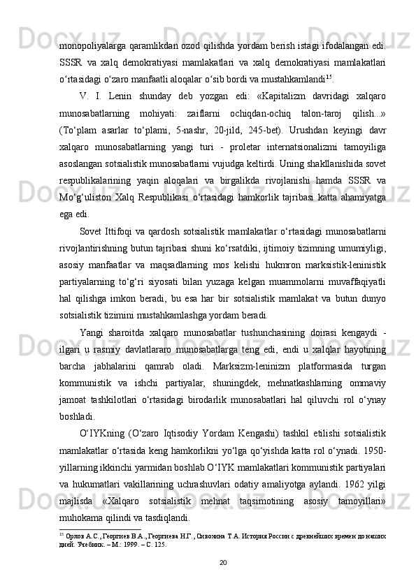 monopoliyalarga qaramlikdan ozod qilishda yordam berish istagi ifodalangan edi.
SSSR   va   xalq   demokratiyasi   mamlakatlari   va   xalq   demokratiyasi   mamlakatlari
o rtasidagi o zaro manfaatli aloqalar o sib bordi va mustahkamlandiʻ ʻ ʻ 15
.
V.   I.   Lenin   shunday   deb   yozgan   edi:   «Kapitalizm   davridagi   xalqaro
munosabatlarning   mohiyati:   zaiflarni   ochiqdan-ochiq   talon-taroj   qilish...»
(To‘plam   asarlar   to‘plami,   5-nashr,   20-jild,   245-bet).   Urushdan   keyingi   davr
xalqaro   munosabatlarning   yangi   turi   -   proletar   internatsionalizmi   tamoyiliga
asoslangan sotsialistik munosabatlarni vujudga keltirdi. Uning shakllanishida sovet
respublikalarining   yaqin   aloqalari   va   birgalikda   rivojlanishi   hamda   SSSR   va
Mo‘g‘uliston   Xalq   Respublikasi   o‘rtasidagi   hamkorlik   tajribasi   katta   ahamiyatga
ega edi.
Sovet   Ittifoqi   va  qardosh   sotsialistik  mamlakatlar   o‘rtasidagi   munosabatlarni
rivojlantirishning butun tajribasi  shuni ko‘rsatdiki, ijtimoiy tizimning umumiyligi,
asosiy   manfaatlar   va   maqsadlarning   mos   kelishi   hukmron   marksistik-leninistik
partiyalarning   to‘g‘ri   siyosati   bilan   yuzaga   kelgan   muammolarni   muvaffaqiyatli
hal   qilishga   imkon   beradi,   bu   esa   har   bir   sotsialistik   mamlakat   va   butun   dunyo
sotsialistik tizimini mustahkamlashga yordam beradi.
Yangi   sharoitda   xalqaro   munosabatlar   tushunchasining   doirasi   kengaydi   -
ilgari   u   rasmiy   davlatlararo   munosabatlarga   teng   edi,   endi   u   xalqlar   hayotining
barcha   jabhalarini   qamrab   oladi.   Marksizm-leninizm   platformasida   turgan
kommunistik   va   ishchi   partiyalar,   shuningdek,   mehnatkashlarning   ommaviy
jamoat   tashkilotlari   o‘rtasidagi   birodarlik   munosabatlari   hal   qiluvchi   rol   o‘ynay
boshladi.
O‘IYKning   (O‘zaro   Iqtisodiy   Yordam   Kengashi)   tashkil   etilishi   sotsialistik
mamlakatlar o‘rtasida keng hamkorlikni yo‘lga qo‘yishda katta rol o‘ynadi. 1950-
yillarning ikkinchi yarmidan boshlab O‘IYK mamlakatlari kommunistik partiyalari
va   hukumatlari   vakillarining   uchrashuvlari   odatiy   amaliyotga   aylandi.   1962   yilgi
majlisda   «Xalqaro   sotsialistik   mehnat   taqsimotining   asosiy   tamoyillari»
muhokama qilindi va tasdiqlandi.
15
 Орлов А.С., Георгиев В.А., Георгиева Н.Г., Сивохина Т.А. История России с древнейших времен до наших
дней. Учебник. – М.: 1999. –  C . 125. 
20