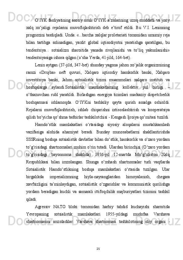 O‘IYK faoliyatining asosiy usuli O‘IYK a’zolarining uzoq muddatli va joriy
xalq   xo‘jaligi   rejalarini   muvofiqlashtirish   deb   e’tirof   etildi.   Bu   V.I.   Leninning
prognozini tasdiqladi. Unda: «...barcha xalqlar proletariati tomonidan umumiy reja
bilan   tartibga   solinadigan,   yaxlit   global   iqtisodiyotni   yaratishga   qaratilgan,   bu
tendentsiya...   sotsializm   sharoitida   yanada   rivojlanishi   va   to‘liq   yakunlanishi»
tendentsiyasiga ishora qilgan (o‘sha Y е rda, 41-jild, 164-bet).
Lenin aytgan (37-jild, 347-bet) shunday yagona jahon xo‘jalik organizmining
ramzi   «Drujba»   neft   quvuri,   Xalqaro   iqtisodiy   hamkorlik   banki,   Xalqaro
investitsiya   banki,   Jahon   sotsialistik   tizimi   muammolari   xalqaro   instituti   va
boshqalarga   aylandi.Sotsialistik   mamlakatlarning   kollektiv   pul   birligi   –
o‘tkazuvchan   rubl   yaratildi.   Birlashgan   energiya   tizimlari   markaziy   dispetcherlik
boshqarmasi   ishlamoqda.   O‘IYKni   tashkiliy   qayta   qurish   amalga   oshirildi.
Rejalarni   muvofiqlashtirish,   ishlab   chiqarishni   ixtisoslashtirish   va   kooperatsiya
qilish bo‘yicha qo‘shma tadbirlar tashkilotchisi - Kengash Ijroiya qo‘mitasi tuzildi.
Hamdo stlik   mamlakatlari   o rtasidagi   siyosiy   aloqalarni   mustahkamlashʻ ʻ
vazifasiga   alohida   ahamiyat   beradi.   Bunday   munosabatlarni   shakllantirishda
SSSRning boshqa sotsialistik davlatlar bilan do‘stlik, hamkorlik va o‘zaro yordam
to‘g‘risidagi shartnomalari muhim o‘rin tutadi. Ulardan birinchisi (O zaro yordam	
ʻ
to g risidagi   bayonnoma   shaklida)   1936-yil   12-martda   Mo g uliston   Xalq	
ʻ ʻ ʻ ʻ
Respublikasi   bilan   imzolangan.   Shunga   o‘xshash   shartnomalar   turli   vaqtlarda
Sotsialistik   Hamdo‘stlikning   boshqa   mamlakatlari   o‘rtasida   tuzilgan.   Ular
birgalikda   imperializmning   hiyla-nayranglaridan   himoyalanish,   chegara
xavfsizligini   ta’minlaydigan,   sotsialistik   o‘zgarishlar   va   kommunistik   qurilishga
yordam   beradigan   kuchli   va   samarali   ittifoqchilik   majburiyatlari   tizimini   tashkil
qiladi.
Agressiv   NATO   bloki   tomonidan   harbiy   tahdid   kuchayishi   sharoitida
Yevropaning   sotsialistik   mamlakatlari   1955-yildagi   mudofaa   Varshava
shartnomasini   imzoladilar.   Varshava   shartnomasi   tashkilotining   oliy   organi   -
21