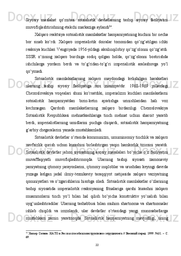 Siyosiy   maslahat   qo‘mitasi   sotsialistik   davlatlarning   tashqi   siyosiy   faoliyatini
muvofiqlashtirishning etakchi markaziga aylandi 16
.
Xalqaro reaktsiya sotsialistik mamlakatlar hamjamiyatining kuchini bir necha
bor   sinab   ko‘rdi.   Xalqaro   imperialistik   doiralar   tomonidan   qo‘zg‘atilgan   ichki
reaksiya kuchlari Vengriyada 1956-yildagi aksilinqilobiy qo‘zg‘olonni qo‘zg‘atdi.
SSSR   o‘zining   xalqaro   burchiga   sodiq   qolgan   holda,   qo‘zg‘olonni   bostirishda
ishchilarga   yordam   berdi   va   to‘g‘ridan-to‘g‘ri   imperialistik   aralashuvga   yo‘l
qo‘ymadi.
Sotsialistik   mamlakatlarning   xalqaro   maydondagi   kelishilgan   harakatlari
ularning   tashqi   siyosiy   faoliyatiga   xos   xususiyatdir.   1968-1969   yillardagi
Chexoslovakiya   voqealari   shuni   ko‘rsatdiki,   imperializm   kuchlari   mamlakatlarni
sotsialistik   hamjamiyatdan   birin-ketin   ajratishga   urinishlaridan   hali   voz
kechmagan.   Qardosh   mamlakatlarning   xalqaro   birdamligi   Chexoslovakiya
Sotsialistik   Respublikasi   mehnatkashlariga   tinch   mehnat   uchun   sharoit   yaratib
berdi,   imperialistlarning   umidlarini   puchga   chiqardi,   sotsialistik   hamjamiyatning
g‘arbiy chegaralarini yanada mustahkamladi.
Sotsialistik davlatlar o‘rtasida kommunizm, umuminsoniy tinchlik va xalqaro
xavfsizlik   qurish   uchun   kurashini   birlashtirgan   yaqin   hamkorlik   tizimini   yaratdi.
Sotsialistik   davlatlar   jahon   siyosatining   asosiy   masalalari   bo‘yicha   o‘z   faoliyatini
muvaffaqiyatli   muvofiqlashtirmoqda.   Ularning   tashqi   siyosati   zamonaviy
jamiyatning ijtimoiy jarayonlarini, ijtimoiy inqiloblar va urushdan keyingi davrda
yuzaga   kelgan   jadal   ilmiy-texnikaviy   taraqqiyot   natijasida   xalqaro   vaziyatning
qonuniyatlari va o‘zgarishlarini hisobga oladi. Sotsialistik mamlakatlar o‘zlarining
tashqi   siyosatida   imperialistik   reaksiyaning   fitnalariga   qarshi   kurashni   xalqaro
muammolarni   tinch   yo‘l   bilan   hal   qilish   bo‘yicha   konstruktiv   yo‘nalish   bilan
uyg‘unlashtiradilar.   Ularning   tashabbusi   bilan   muhim   shartnoma   va   shartnomalar
ishlab   chiqildi   va   imzolandi,   ular   davlatlar   o‘rtasidagi   yangi   munosabatlarga
mustahkam   zamin   yaratmoqda.   Sotsialistik   hamjamiyatning   mavjudligi,   uning
16
 Хавьер Солана. НАТО и Россия способны конструктивно сотрудничать // Военный парад. 1999. №31. –  C .
69.
22 