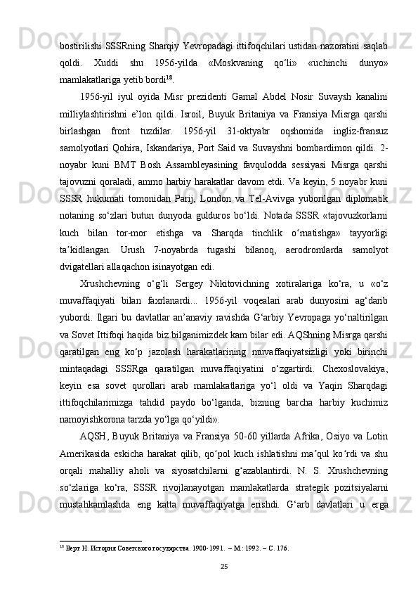 bostirilishi SSSRning Sharqiy Yevropadagi ittifoqchilari ustidan nazoratini saqlab
qoldi.   Xuddi   shu   1956-yilda   «Moskvaning   qo‘li»   «uchinchi   dunyo»
mamlakatlariga yetib bordi 18
.
1956-yil   iyul   oyida   Misr   prezidenti   Gamal   Abdel   Nosir   Suvaysh   kanalini
milliylashtirishni   e’lon   qildi.   Isroil,   Buyuk   Britaniya   va   Fransiya   Misrga   qarshi
birlashgan   front   tuzdilar.   1956-yil   31-oktyabr   oqshomida   ingliz-fransuz
samolyotlari   Qohira,   Iskandariya,   Port   Said   va   Suvayshni   bombardimon   qildi.   2-
noyabr   kuni   BMT   Bosh   Assambleyasining   favqulodda   sessiyasi   Misrga   qarshi
tajovuzni   qoraladi,   ammo  harbiy  harakatlar   davom  etdi.  Va  keyin,  5  noyabr  kuni
SSSR   hukumati   tomonidan   Parij,   London   va   Tel-Avivga   yuborilgan   diplomatik
notaning   so‘zlari   butun   dunyoda   gulduros   bo‘ldi.   Notada   SSSR   «tajovuzkorlarni
kuch   bilan   tor-mor   etishga   va   Sharqda   tinchlik   o rnatishga»   tayyorligiʻ
ta kidlangan.   Urush   7-noyabrda   tugashi   bilanoq,   aerodromlarda   samolyot	
ʼ
dvigatellari allaqachon isinayotgan edi.
Xrushchevning   o‘g‘li   Sergey   Nikitovichning   xotiralariga   ko‘ra,   u   «o‘z
muvaffaqiyati   bilan   faxrlanardi...   1956-yil   voqealari   arab   dunyosini   ag‘darib
yubordi.   Ilgari   bu   davlatlar   an’anaviy   ravishda   G‘arbiy   Yevropaga   yo‘naltirilgan
va Sovet Ittifoqi haqida biz bilganimizdek kam bilar edi. AQShning Misrga qarshi
qaratilgan   eng   ko‘p   jazolash   harakatlarining   muvaffaqiyatsizligi   yoki   birinchi
mintaqadagi   SSSRga   qaratilgan   muvaffaqiyatini   o‘zgartirdi.   Chexoslovakiya,
keyin   esa   sovet   qurollari   arab   mamlakatlariga   yo‘l   oldi   va   Yaqin   Sharqdagi
ittifoqchilarimizga   tahdid   paydo   bo‘lganda,   bizning   barcha   harbiy   kuchimiz
namoyishkorona tarzda yo‘lga qo‘yildi».
AQSH,   Buyuk   Britaniya   va   Fransiya   50-60   yillarda   Afrika,   Osiyo   va   Lotin
Amerikasida   eskicha   harakat   qilib,   qo pol   kuch   ishlatishni   ma qul   ko rdi   va   shu	
ʻ ʼ ʻ
orqali   mahalliy   aholi   va   siyosatchilarni   g azablantirdi.   N.   S.   Xrushchevning	
ʻ
so‘zlariga   ko‘ra,   SSSR   rivojlanayotgan   mamlakatlarda   strategik   pozitsiyalarni
mustahkamlashda   eng   katta   muvaffaqiyatga   erishdi.   G‘arb   davlatlari   u   е rga
18
 Верт Н. История Советского государства. 1900-1991.  – М.: 1992. –  C . 176.
25