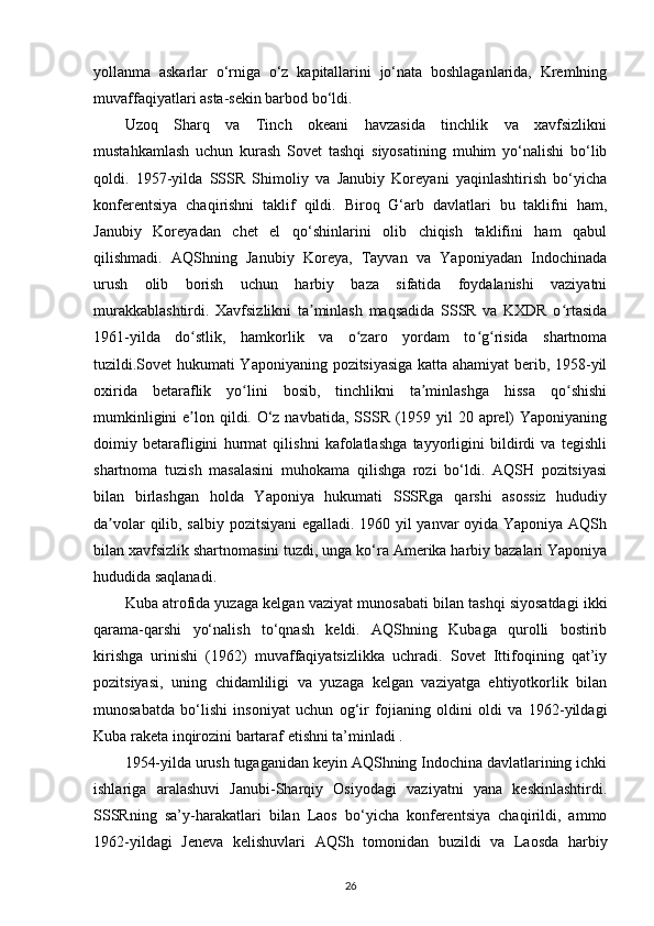 yollanma   askarlar   o‘rniga   o‘z   kapitallarini   jo‘nata   boshlaganlarida,   Kremlning
muvaffaqiyatlari asta-sekin barbod bo‘ldi.
Uzoq   Sharq   va   Tinch   okeani   havzasida   tinchlik   va   xavfsizlikni
mustahkamlash   uchun   kurash   Sovet   tashqi   siyosatining   muhim   yo‘nalishi   bo‘lib
qoldi.   1957-yilda   SSSR   Shimoliy   va   Janubiy   Koreyani   yaqinlashtirish   bo‘yicha
konferentsiya   chaqirishni   taklif   qildi.   Biroq   G‘arb   davlatlari   bu   taklifni   ham,
Janubiy   Koreyadan   chet   el   qo‘shinlarini   olib   chiqish   taklifini   ham   qabul
qilishmadi.   AQShning   Janubiy   Koreya,   Tayvan   va   Yaponiyadan   Indochinada
urush   olib   borish   uchun   harbiy   baza   sifatida   foydalanishi   vaziyatni
murakkablashtirdi.   Xavfsizlikni   ta minlash   maqsadida   SSSR   va   KXDR   o rtasidaʼ ʻ
1961-yilda   do stlik,   hamkorlik   va   o zaro   yordam   to g risida   shartnoma	
ʻ ʻ ʻ ʻ
tuzildi.Sovet  hukumati Yaponiyaning pozitsiyasiga katta ahamiyat berib, 1958-yil
oxirida   betaraflik   yo lini   bosib,   tinchlikni   ta minlashga   hissa   qo shishi	
ʻ ʼ ʻ
mumkinligini  e lon qildi. O‘z navbatida, SSSR (1959 yil 20 aprel)  Yaponiyaning	
ʼ
doimiy   betarafligini   hurmat   qilishni   kafolatlashga   tayyorligini   bildirdi   va   tegishli
shartnoma   tuzish   masalasini   muhokama   qilishga   rozi   bo‘ldi.   AQSH   pozitsiyasi
bilan   birlashgan   holda   Yaponiya   hukumati   SSSRga   qarshi   asossiz   hududiy
da volar qilib, salbiy pozitsiyani egalladi. 1960 yil yanvar oyida Yaponiya AQSh	
ʼ
bilan xavfsizlik shartnomasini tuzdi, unga ko‘ra Amerika harbiy bazalari Yaponiya
hududida saqlanadi.
Kuba atrofida yuzaga kelgan vaziyat munosabati bilan tashqi siyosatdagi ikki
qarama-qarshi   yo‘nalish   to‘qnash   keldi.   AQShning   Kubaga   qurolli   bostirib
kirishga   urinishi   (1962)   muvaffaqiyatsizlikka   uchradi.   Sovet   Ittifoqining   qat’iy
pozitsiyasi,   uning   chidamliligi   va   yuzaga   kelgan   vaziyatga   ehtiyotkorlik   bilan
munosabatda   bo‘lishi   insoniyat   uchun   og‘ir   fojianing   oldini   oldi   va   1962-yildagi
Kuba raketa inqirozini bartaraf etishni ta’minladi .
1954-yilda urush tugaganidan keyin AQShning Indochina davlatlarining ichki
ishlariga   aralashuvi   Janubi-Sharqiy   Osiyodagi   vaziyatni   yana   keskinlashtirdi.
SSSRning   sa’y-harakatlari   bilan   Laos   bo‘yicha   konferentsiya   chaqirildi,   ammo
1962-yildagi   Jeneva   kelishuvlari   AQSh   tomonidan   buzildi   va   Laosda   harbiy
26 