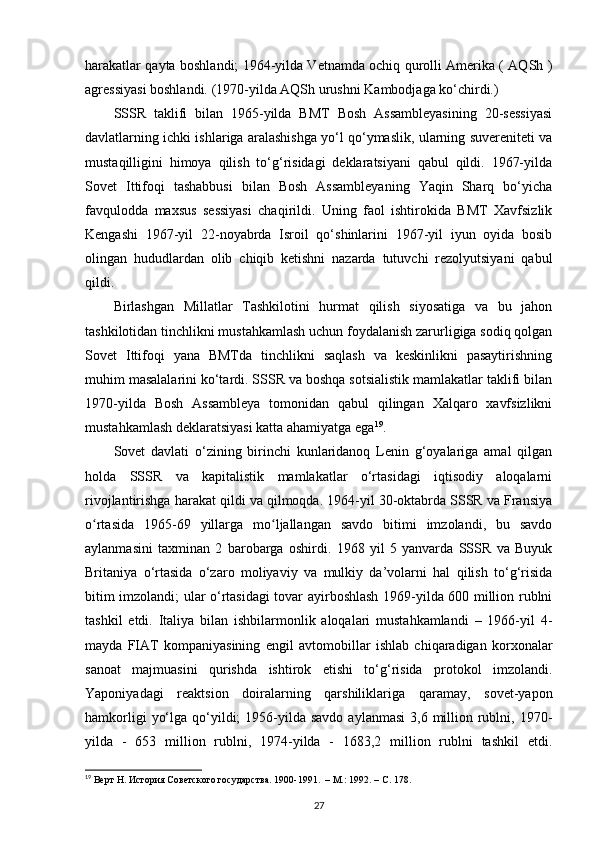 harakatlar qayta boshlandi; 1964-yilda Vetnamda ochiq qurolli Amerika ( AQSh )
agressiyasi boshlandi. (1970-yilda AQSh urushni Kambodjaga ko‘chirdi.)
SSSR   taklifi   bilan   1965-yilda   BMT   Bosh   Assambleyasining   20-sessiyasi
davlatlarning ichki ishlariga aralashishga yo‘l qo‘ymaslik, ularning suvereniteti va
mustaqilligini   himoya   qilish   to‘g‘risidagi   deklaratsiyani   qabul   qildi.   1967-yilda
Sovet   Ittifoqi   tashabbusi   bilan   Bosh   Assambleyaning   Yaqin   Sharq   bo‘yicha
favqulodda   maxsus   sessiyasi   chaqirildi.   Uning   faol   ishtirokida   BMT   Xavfsizlik
Kengashi   1967-yil   22-noyabrda   Isroil   qo‘shinlarini   1967-yil   iyun   oyida   bosib
olingan   hududlardan   olib   chiqib   ketishni   nazarda   tutuvchi   rezolyutsiyani   qabul
qildi.
Birlashgan   Millatlar   Tashkilotini   hurmat   qilish   siyosatiga   va   bu   jahon
tashkilotidan tinchlikni mustahkamlash uchun foydalanish zarurligiga sodiq qolgan
Sovet   Ittifoqi   yana   BMTda   tinchlikni   saqlash   va   keskinlikni   pasaytirishning
muhim masalalarini ko‘tardi. SSSR va boshqa sotsialistik mamlakatlar taklifi bilan
1970-yilda   Bosh   Assambleya   tomonidan   qabul   qilingan   Xalqaro   xavfsizlikni
mustahkamlash deklaratsiyasi katta ahamiyatga ega 19
.
Sovet   davlati   o‘zining   birinchi   kunlaridanoq   Lenin   g‘oyalariga   amal   qilgan
holda   SSSR   va   kapitalistik   mamlakatlar   o‘rtasidagi   iqtisodiy   aloqalarni
rivojlantirishga harakat qildi va qilmoqda. 1964-yil 30-oktabrda SSSR va Fransiya
o rtasida   1965-69   yillarga   mo ljallangan   savdo   bitimi   imzolandi,   bu   savdoʻ ʻ
aylanmasini   taxminan   2   barobarga   oshirdi.   1968   yil   5   yanvarda   SSSR   va   Buyuk
Britaniya   o‘rtasida   o‘zaro   moliyaviy   va   mulkiy   da’volarni   hal   qilish   to‘g‘risida
bitim imzolandi; ular o‘rtasidagi tovar ayirboshlash 1969-yilda 600 million rublni
tashkil   etdi.   Italiya   bilan   ishbilarmonlik   aloqalari   mustahkamlandi   –   1966-yil   4-
mayda   FIAT   kompaniyasining   е ngil   avtomobillar   ishlab   chiqaradigan   korxonalar
sanoat   majmuasini   qurishda   ishtirok   etishi   to‘g‘risida   protokol   imzolandi.
Yaponiyadagi   reaktsion   doiralarning   qarshiliklariga   qaramay,   sovet-yapon
hamkorligi   yo‘lga  qo‘yildi;   1956-yilda  savdo  aylanmasi  3,6  million  rublni,  1970-
yilda   -   653   million   rublni,   1974-yilda   -   1683,2   million   rublni   tashkil   etdi.
19
 Верт Н. История Советского государства. 1900-1991.  – М.: 1992. –  C . 178.
27