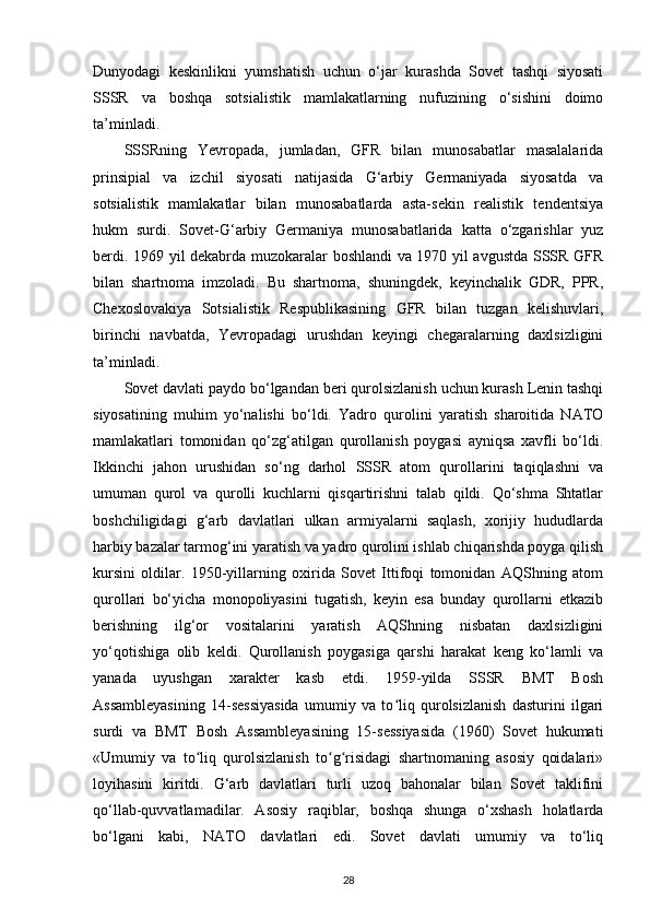 Dunyodagi   keskinlikni   yumshatish   uchun   o‘jar   kurashda   Sovet   tashqi   siyosati
SSSR   va   boshqa   sotsialistik   mamlakatlarning   nufuzining   o‘sishini   doimo
ta’minladi.
SSSRning   Yevropada,   jumladan,   GFR   bilan   munosabatlar   masalalarida
prinsipial   va   izchil   siyosati   natijasida   G‘arbiy   Germaniyada   siyosatda   va
sotsialistik   mamlakatlar   bilan   munosabatlarda   asta-sekin   realistik   tendentsiya
hukm   surdi.   Sovet-G‘arbiy   Germaniya   munosabatlarida   katta   o‘zgarishlar   yuz
berdi. 1969 yil dekabrda muzokaralar boshlandi va 1970 yil avgustda SSSR GFR
bilan   shartnoma   imzoladi.   Bu   shartnoma,   shuningdek,   keyinchalik   GDR,   PPR,
Chexoslovakiya   Sotsialistik   Respublikasining   GFR   bilan   tuzgan   kelishuvlari,
birinchi   navbatda,   Yevropadagi   urushdan   keyingi   chegaralarning   daxlsizligini
ta’minladi.
Sovet davlati paydo bo‘lgandan beri qurolsizlanish uchun kurash Lenin tashqi
siyosatining   muhim   yo‘nalishi   bo‘ldi.   Yadro   qurolini   yaratish   sharoitida   NATO
mamlakatlari   tomonidan   qo‘zg‘atilgan   qurollanish   poygasi   ayniqsa   xavfli   bo‘ldi.
Ikkinchi   jahon   urushidan   so‘ng   darhol   SSSR   atom   qurollarini   taqiqlashni   va
umuman   qurol   va   qurolli   kuchlarni   qisqartirishni   talab   qildi.   Qo‘shma   Shtatlar
boshchiligidagi   g‘arb   davlatlari   ulkan   armiyalarni   saqlash,   xorijiy   hududlarda
harbiy bazalar tarmog‘ini yaratish va yadro qurolini ishlab chiqarishda poyga qilish
kursini   oldilar.   1950-yillarning   oxirida   Sovet   Ittifoqi   tomonidan   AQShning   atom
qurollari   bo‘yicha   monopoliyasini   tugatish,   keyin   esa   bunday   qurollarni   etkazib
berishning   ilg‘or   vositalarini   yaratish   AQShning   nisbatan   daxlsizligini
yo‘qotishiga   olib   keldi.   Qurollanish   poygasiga   qarshi   harakat   keng   ko‘lamli   va
yanada   uyushgan   xarakter   kasb   etdi.   1959-yilda   SSSR   BMT   Bosh
Assambleyasining   14-sessiyasida   umumiy   va   to liq   qurolsizlanish   dasturini   ilgariʻ
surdi   va   BMT   Bosh   Assambleyasining   15-sessiyasida   (1960)   Sovet   hukumati
«Umumiy   va   to liq   qurolsizlanish   to g risidagi   shartnomaning   asosiy   qoidalari»	
ʻ ʻ ʻ
loyihasini   kiritdi.   G‘arb   davlatlari   turli   uzoq   bahonalar   bilan   Sovet   taklifini
qo‘llab-quvvatlamadilar.   Asosiy   raqiblar,   boshqa   shunga   o‘xshash   holatlarda
bo‘lgani   kabi,   NATO   davlatlari   edi.   Sovet   davlati   umumiy   va   to‘liq
28 