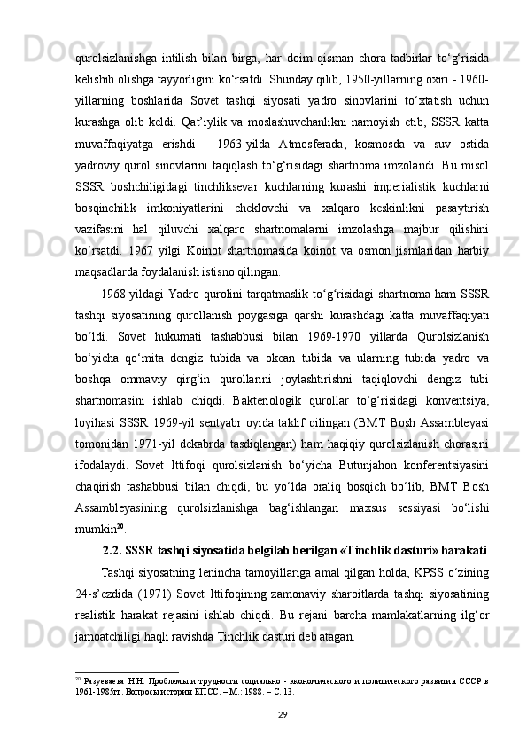 qurolsizlanishga   intilish   bilan   birga,   har   doim   qisman   chora-tadbirlar   to‘g‘risida
kelishib olishga tayyorligini ko‘rsatdi. Shunday qilib, 1950-yillarning oxiri - 1960-
yillarning   boshlarida   Sovet   tashqi   siyosati   yadro   sinovlarini   to‘xtatish   uchun
kurashga   olib   keldi.   Qat’iylik   va   moslashuvchanlikni   namoyish   etib,   SSSR   katta
muvaffaqiyatga   erishdi   -   1963-yilda   Atmosferada,   kosmosda   va   suv   ostida
yadroviy   qurol   sinovlarini   taqiqlash   to‘g‘risidagi   shartnoma   imzolandi.   Bu   misol
SSSR   boshchiligidagi   tinchliksevar   kuchlarning   kurashi   imperialistik   kuchlarni
bosqinchilik   imkoniyatlarini   cheklovchi   va   xalqaro   keskinlikni   pasaytirish
vazifasini   hal   qiluvchi   xalqaro   shartnomalarni   imzolashga   majbur   qilishini
ko‘rsatdi.   1967   yilgi   Koinot   shartnomasida   koinot   va   osmon   jismlaridan   harbiy
maqsadlarda foydalanish istisno qilingan.
1968-yildagi  Yadro  qurolini  tarqatmaslik   to g risidagi   shartnoma  ham  SSSRʻ ʻ
tashqi   siyosatining   qurollanish   poygasiga   qarshi   kurashdagi   katta   muvaffaqiyati
bo ldi.   Sovet   hukumati   tashabbusi   bilan   1969-1970   yillarda   Qurolsizlanish	
ʻ
bo‘yicha   qo‘mita   dengiz   tubida   va   okean   tubida   va   ularning   tubida   yadro   va
boshqa   ommaviy   qirg‘in   qurollarini   joylashtirishni   taqiqlovchi   dengiz   tubi
shartnomasini   ishlab   chiqdi.   Bakteriologik   qurollar   to‘g‘risidagi   konventsiya,
loyihasi   SSSR   1969-yil   sentyabr   oyida   taklif   qilingan   (BMT   Bosh   Assambleyasi
tomonidan   1971-yil   dekabrda   tasdiqlangan)   ham   haqiqiy   qurolsizlanish   chorasini
ifodalaydi.   Sovet   Ittifoqi   qurolsizlanish   bo‘yicha   Butunjahon   konferentsiyasini
chaqirish   tashabbusi   bilan   chiqdi,   bu   yo‘lda   oraliq   bosqich   bo‘lib,   BMT   Bosh
Assambleyasining   qurolsizlanishga   bag‘ishlangan   maxsus   sessiyasi   bo‘lishi
mumkin 20
.
2.2. SSSR tashqi siyosatida belgilab berilgan «Tinchlik dasturi» harakati
Tashqi  siyosatning lenincha tamoyillariga amal qilgan holda, KPSS o‘zining
24-s’ezdida   (1971)   Sovet   Ittifoqining   zamonaviy   sharoitlarda   tashqi   siyosatining
realistik   harakat   rejasini   ishlab   chiqdi.   Bu   rejani   barcha   mamlakatlarning   ilg‘or
jamoatchiligi haqli ravishda Tinchlik dasturi deb atagan.
20
  Разуеваева   Н.Н.   Проблемы   и   трудности   социально   -   экономического   и   политического   развития   СССР   в
1961-1985гг. Вопросы истории КПСС. – М.: 1988. –  C . 13.
29