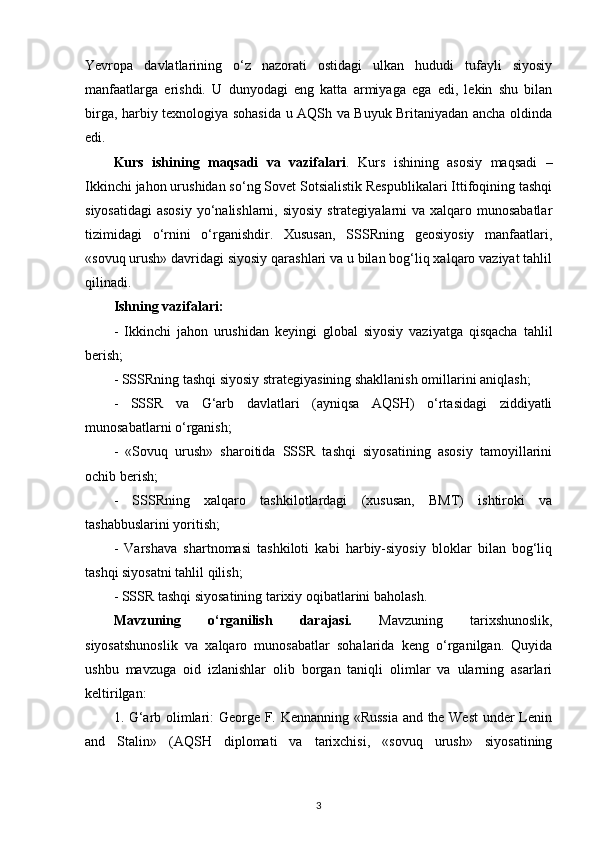 Yevropa   davlatlarining   o‘z   nazorati   ostidagi   ulkan   hududi   tufayli   siyosiy
manfaatlarga   erishdi.   U   dunyodagi   eng   katta   armiyaga   ega   edi,   lekin   shu   bilan
birga, harbiy texnologiya sohasida u AQSh va Buyuk Britaniyadan ancha oldinda
edi.
Kurs   ishining   maqsadi   va   vazifalari .   Kurs   ishining   asosiy   maqsadi   –
Ikkinchi jahon urushidan so‘ng Sovet Sotsialistik Respublikalari Ittifoqining tashqi
siyosatidagi  asosiy  yo‘nalishlarni, siyosiy strategiyalarni  va xalqaro munosabatlar
tizimidagi   o‘rnini   o‘rganishdir.   Xususan,   SSSRning   geosiyosiy   manfaatlari,
«sovuq urush» davridagi siyosiy qarashlari va u bilan bog‘liq xalqaro vaziyat tahlil
qilinadi.
Ishning vazifalari:
-   Ikkinchi   jahon   urushidan   keyingi   global   siyosiy   vaziyatga   qisqacha   tahlil
berish;
- SSSRning tashqi siyosiy strategiyasining shakllanish omillarini aniqlash;
-   SSSR   va   G‘arb   davlatlari   (ayniqsa   AQSH)   o‘rtasidagi   ziddiyatli
munosabatlarni o‘rganish;
-   «Sovuq   urush»   sharoitida   SSSR   tashqi   siyosatining   asosiy   tamoyillarini
ochib berish;
-   SSSRning   xalqaro   tashkilotlardagi   (xususan,   BMT)   ishtiroki   va
tashabbuslarini yoritish;
-   Varshava   shartnomasi   tashkiloti   kabi   harbiy-siyosiy   bloklar   bilan   bog‘liq
tashqi siyosatni tahlil qilish;
- SSSR tashqi siyosatining tarixiy oqibatlarini baholash.
Mavzuning   o‘rganilish   darajasi.   Mavzuning   tarixshunoslik,
siyosatshunoslik   va   xalqaro   munosabatlar   sohalarida   keng   o‘rganilgan.   Quyida
ushbu   mavzuga   oid   izlanishlar   olib   borgan   taniqli   olimlar   va   ularning   asarlari
keltirilgan:
1. G‘arb olimlari: George F. Kennanning «Russia and the West  under Lenin
and   Stalin»   (AQSH   diplomati   va   tarixchisi,   «sovuq   urush»   siyosatining
3