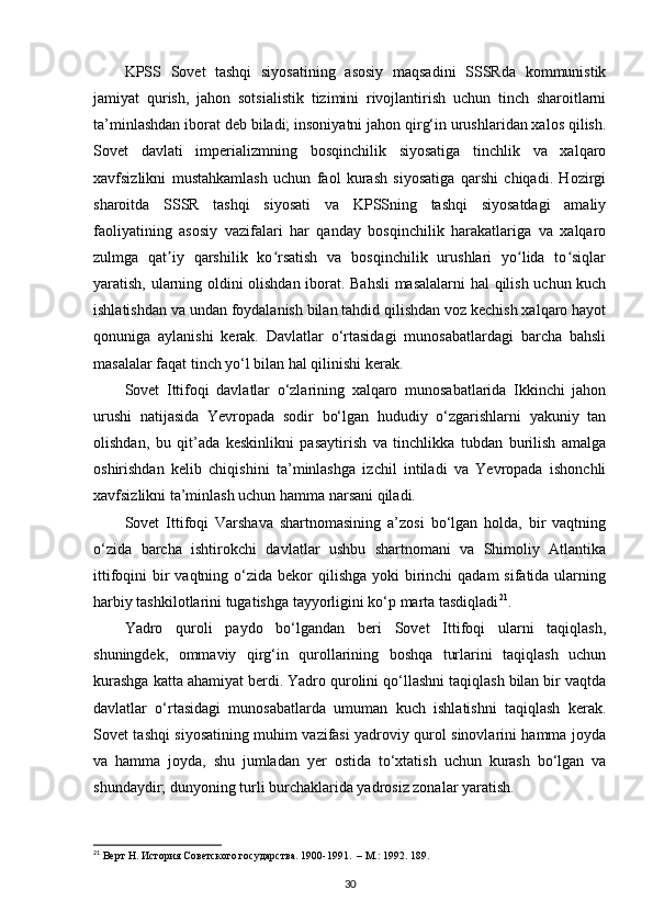KPSS   Sovet   tashqi   siyosatining   asosiy   maqsadini   SSSRda   kommunistik
jamiyat   qurish,   jahon   sotsialistik   tizimini   rivojlantirish   uchun   tinch   sharoitlarni
ta’minlashdan iborat deb biladi; insoniyatni jahon qirg‘in urushlaridan xalos qilish.
Sovet   davlati   imperializmning   bosqinchilik   siyosatiga   tinchlik   va   xalqaro
xavfsizlikni   mustahkamlash   uchun   faol   kurash   siyosatiga   qarshi   chiqadi.   Hozirgi
sharoitda   SSSR   tashqi   siyosati   va   KPSSning   tashqi   siyosatdagi   amaliy
faoliyatining   asosiy   vazifalari   har   qanday   bosqinchilik   harakatlariga   va   xalqaro
zulmga   qat iy   qarshilik   ko rsatish   va   bosqinchilik   urushlari   yo lida   to siqlarʼ ʻ ʻ ʻ
yaratish, ularning oldini olishdan iborat. Bahsli  masalalarni  hal qilish uchun kuch
ishlatishdan va undan foydalanish bilan tahdid qilishdan voz kechish xalqaro hayot
qonuniga   aylanishi   kerak.   Davlatlar   o‘rtasidagi   munosabatlardagi   barcha   bahsli
masalalar faqat tinch yo‘l bilan hal qilinishi kerak.
Sovet   Ittifoqi   davlatlar   o‘zlarining   xalqaro   munosabatlarida   Ikkinchi   jahon
urushi   natijasida   Yevropada   sodir   bo‘lgan   hududiy   o‘zgarishlarni   yakuniy   tan
olishdan,   bu   qit’ada   keskinlikni   pasaytirish   va   tinchlikka   tubdan   burilish   amalga
oshirishdan   kelib   chiqishini   ta’minlashga   izchil   intiladi   va   Yevropada   ishonchli
xavfsizlikni ta’minlash uchun hamma narsani qiladi.
Sovet   Ittifoqi   Varshava   shartnomasining   a’zosi   bo‘lgan   holda,   bir   vaqtning
o‘zida   barcha   ishtirokchi   davlatlar   ushbu   shartnomani   va   Shimoliy   Atlantika
ittifoqini  bir  vaqtning o‘zida bekor  qilishga yoki  birinchi  qadam  sifatida ularning
harbiy tashkilotlarini tugatishga tayyorligini ko‘p marta tasdiqladi 21
.
Yadro   quroli   paydo   bo‘lgandan   beri   Sovet   Ittifoqi   ularni   taqiqlash,
shuningdek,   ommaviy   qirg‘in   qurollarining   boshqa   turlarini   taqiqlash   uchun
kurashga katta ahamiyat berdi. Yadro qurolini qo‘llashni taqiqlash bilan bir vaqtda
davlatlar   o‘rtasidagi   munosabatlarda   umuman   kuch   ishlatishni   taqiqlash   kerak.
Sovet tashqi siyosatining muhim vazifasi yadroviy qurol sinovlarini hamma joyda
va   hamma   joyda,   shu   jumladan   y е r   ostida   to‘xtatish   uchun   kurash   bo‘lgan   va
shundaydir; dunyoning turli burchaklarida yadrosiz zonalar yaratish.
21
 Верт Н. История Советского государства. 1900-1991.  – М.: 1992.  189.
30