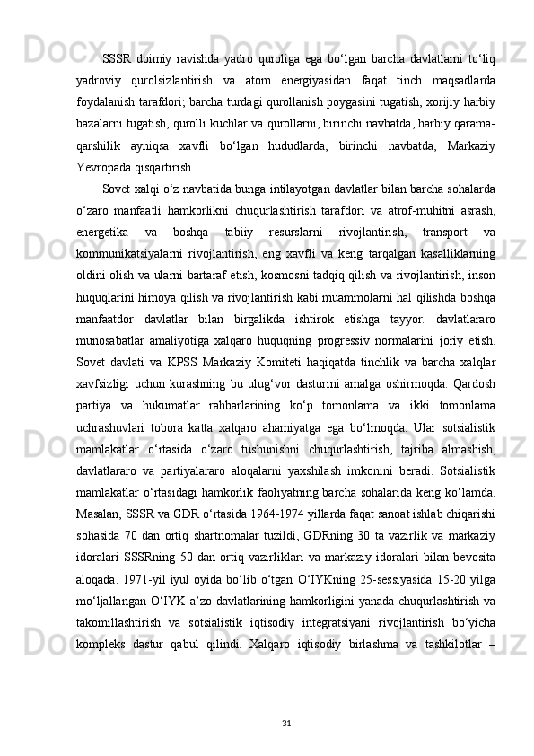 SSSR   doimiy   ravishda   yadro   quroliga   ega   bo‘lgan   barcha   davlatlarni   to‘liq
yadroviy   qurolsizlantirish   va   atom   energiyasidan   faqat   tinch   maqsadlarda
foydalanish tarafdori; barcha turdagi qurollanish poygasini tugatish, xorijiy harbiy
bazalarni tugatish, qurolli kuchlar va qurollarni, birinchi navbatda, harbiy qarama-
qarshilik   ayniqsa   xavfli   bo‘lgan   hududlarda,   birinchi   navbatda,   Markaziy
Yevropada qisqartirish.
Sovet xalqi o‘z navbatida bunga intilayotgan davlatlar bilan barcha sohalarda
o‘zaro   manfaatli   hamkorlikni   chuqurlashtirish   tarafdori   va   atrof-muhitni   asrash,
energetika   va   boshqa   tabiiy   resurslarni   rivojlantirish,   transport   va
kommunikatsiyalarni   rivojlantirish,   eng   xavfli   va   keng   tarqalgan   kasalliklarning
oldini olish va ularni bartaraf etish, kosmosni tadqiq qilish va rivojlantirish, inson
huquqlarini himoya qilish va rivojlantirish kabi muammolarni hal qilishda boshqa
manfaatdor   davlatlar   bilan   birgalikda   ishtirok   etishga   tayyor.   davlatlararo
munosabatlar   amaliyotiga   xalqaro   huquqning   progressiv   normalarini   joriy   etish.
Sovet   davlati   va   KPSS   Markaziy   Komiteti   haqiqatda   tinchlik   va   barcha   xalqlar
xavfsizligi   uchun   kurashning   bu   ulug‘vor   dasturini   amalga   oshirmoqda.   Qardosh
partiya   va   hukumatlar   rahbarlarining   ko‘p   tomonlama   va   ikki   tomonlama
uchrashuvlari   tobora   katta   xalqaro   ahamiyatga   ega   bo‘lmoqda.   Ular   sotsialistik
mamlakatlar   o‘rtasida   o‘zaro   tushunishni   chuqurlashtirish,   tajriba   almashish,
davlatlararo   va   partiyalararo   aloqalarni   yaxshilash   imkonini   beradi.   Sotsialistik
mamlakatlar  o‘rtasidagi  hamkorlik faoliyatning barcha  sohalarida keng ko‘lamda.
Masalan, SSSR va GDR o‘rtasida 1964-1974 yillarda faqat sanoat ishlab chiqarishi
sohasida   70   dan   ortiq   shartnomalar   tuzildi,   GDRning   30   ta   vazirlik   va   markaziy
idoralari   SSSRning   50   dan   ortiq   vazirliklari   va   markaziy   idoralari   bilan   bevosita
aloqada.  1971-yil   iyul  oyida   bo‘lib  o‘tgan   O‘IYKning  25-sessiyasida   15-20  yilga
mo‘ljallangan O‘IYK a’zo davlatlarining hamkorligini yanada chuqurlashtirish va
takomillashtirish   va   sotsialistik   iqtisodiy   integratsiyani   rivojlantirish   bo‘yicha
kompleks   dastur   qabul   qilindi.   Xalqaro   iqtisodiy   birlashma   va   tashkilotlar   –
31 