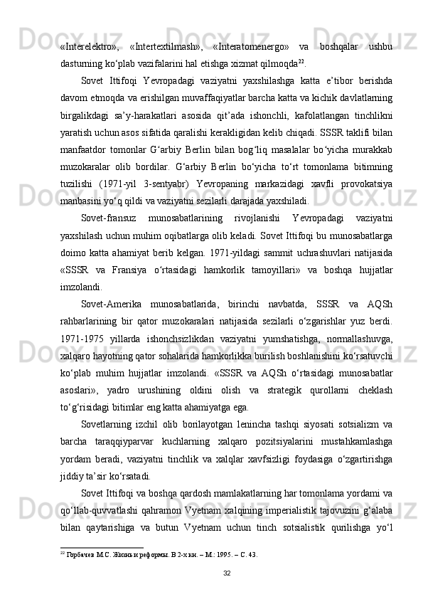 «Interelektro»,   «Intertextilmash»,   «Interatomenergo»   va   boshqalar   ushbu
dasturning ko‘plab vazifalarini hal etishga xizmat qilmoqda 22
.
Sovet   Ittifoqi   Yevropadagi   vaziyatni   yaxshilashga   katta   e’tibor   berishda
davom etmoqda va erishilgan muvaffaqiyatlar barcha katta va kichik davlatlarning
birgalikdagi   sa’y-harakatlari   asosida   qit’ada   ishonchli,   kafolatlangan   tinchlikni
yaratish uchun asos sifatida qaralishi kerakligidan kelib chiqadi. SSSR taklifi bilan
manfaatdor   tomonlar   G arbiy   Berlin   bilan   bog liq   masalalar   bo yicha   murakkabʻ ʻ ʻ
muzokaralar   olib   bordilar.   G‘arbiy   Berlin   bo‘yicha   to‘rt   tomonlama   bitimning
tuzilishi   (1971-yil   3-sentyabr)   Yevropaning   markazidagi   xavfli   provokatsiya
manbasini yo‘q qildi va vaziyatni sezilarli darajada yaxshiladi.
Sovet-fransuz   munosabatlarining   rivojlanishi   Yevropadagi   vaziyatni
yaxshilash uchun muhim oqibatlarga olib keladi. Sovet Ittifoqi bu munosabatlarga
doimo   katta   ahamiyat   berib   kelgan.   1971-yildagi   sammit   uchrashuvlari   natijasida
«SSSR   va   Fransiya   o rtasidagi   hamkorlik   tamoyillari»   va   boshqa   hujjatlar
ʻ
imzolandi.
Sovet-Amerika   munosabatlarida,   birinchi   navbatda,   SSSR   va   AQSh
rahbarlarining   bir   qator   muzokaralari   natijasida   sezilarli   o‘zgarishlar   yuz   berdi.
1971-1975   yillarda   ishonchsizlikdan   vaziyatni   yumshatishga,   normallashuvga,
xalqaro hayotning qator sohalarida hamkorlikka burilish boshlanishini ko‘rsatuvchi
ko‘plab   muhim   hujjatlar   imzolandi.   «SSSR   va   AQSh   o‘rtasidagi   munosabatlar
asoslari»,   yadro   urushining   oldini   olish   va   strategik   qurollarni   cheklash
to‘g‘risidagi bitimlar eng katta ahamiyatga ega.
Sovetlarning   izchil   olib   borilayotgan   lenincha   tashqi   siyosati   sotsializm   va
barcha   taraqqiyparvar   kuchlarning   xalqaro   pozitsiyalarini   mustahkamlashga
yordam   beradi,   vaziyatni   tinchlik   va   xalqlar   xavfsizligi   foydasiga   o‘zgartirishga
jiddiy ta’sir ko‘rsatadi.
Sovet Ittifoqi va boshqa qardosh mamlakatlarning har tomonlama yordami va
qo‘llab-quvvatlashi   qahramon   Vyetnam   xalqining   imperialistik   tajovuzini   g‘alaba
bilan   qaytarishiga   va   butun   Vyetnam   uchun   tinch   sotsialistik   qurilishga   yo‘l
22
 Горбачев М.С. Жизнь и реформы. В 2-х кн. – М.: 1995. –  C . 43.
32