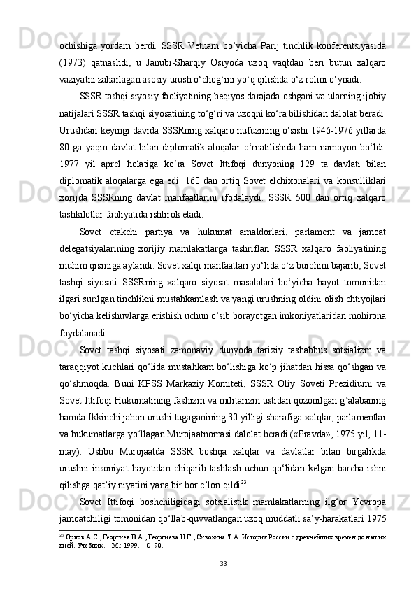 ochishiga   yordam   berdi.   SSSR   Vetnam   bo‘yicha   Parij   tinchlik   konferentsiyasida
(1973)   qatnashdi,   u   Janubi-Sharqiy   Osiyoda   uzoq   vaqtdan   beri   butun   xalqaro
vaziyatni zaharlagan asosiy urush o‘chog‘ini yo‘q qilishda o‘z rolini o‘ynadi.
SSSR tashqi siyosiy faoliyatining beqiyos darajada oshgani va ularning ijobiy
natijalari SSSR tashqi siyosatining to‘g‘ri va uzoqni ko‘ra bilishidan dalolat beradi.
Urushdan keyingi davrda SSSRning xalqaro nufuzining o‘sishi 1946-1976 yillarda
80   ga   yaqin   davlat   bilan   diplomatik   aloqalar   o‘rnatilishida   ham   namoyon   bo‘ldi.
1977   yil   aprel   holatiga   ko‘ra   Sovet   Ittifoqi   dunyoning   129   ta   davlati   bilan
diplomatik   aloqalarga   ega   edi.   160   dan   ortiq   Sovet   elchixonalari   va   konsulliklari
xorijda   SSSRning   davlat   manfaatlarini   ifodalaydi.   SSSR   500   dan   ortiq   xalqaro
tashkilotlar faoliyatida ishtirok etadi.
Sovet   е takchi   partiya   va   hukumat   amaldorlari,   parlament   va   jamoat
delegatsiyalarining   xorijiy   mamlakatlarga   tashriflari   SSSR   xalqaro   faoliyatining
muhim qismiga aylandi. Sovet xalqi manfaatlari yo‘lida o‘z burchini bajarib, Sovet
tashqi   siyosati   SSSRning   xalqaro   siyosat   masalalari   bo‘yicha   hayot   tomonidan
ilgari surilgan tinchlikni mustahkamlash va yangi urushning oldini olish ehtiyojlari
bo‘yicha kelishuvlarga erishish uchun o‘sib borayotgan imkoniyatlaridan mohirona
foydalanadi.
Sovet   tashqi   siyosati   zamonaviy   dunyoda   tarixiy   tashabbus   sotsializm   va
taraqqiyot kuchlari qo‘lida mustahkam bo‘lishiga ko‘p jihatdan hissa qo‘shgan va
qo‘shmoqda.   Buni   KPSS   Markaziy   Komiteti,   SSSR   Oliy   Soveti   Prezidiumi   va
Sovet Ittifoqi Hukumatining fashizm va militarizm ustidan qozonilgan g alabaningʻ
hamda Ikkinchi jahon urushi tugaganining 30 yilligi sharafiga xalqlar, parlamentlar
va hukumatlarga yo llagan Murojaatnomasi dalolat beradi («Pravda», 1975 yil, 11-	
ʻ
may).   Ushbu   Murojaatda   SSSR   boshqa   xalqlar   va   davlatlar   bilan   birgalikda
urushni   insoniyat   hayotidan   chiqarib  tashlash   uchun  qo‘lidan   kelgan  barcha   ishni
qilishga qat’iy niyatini yana bir bor e’lon qildi 23
.
Sovet   Ittifoqi   boshchiligidagi   sotsialistik   mamlakatlarning   ilg‘or   Yevropa
jamoatchiligi tomonidan qo‘llab-quvvatlangan uzoq muddatli sa’y-harakatlari 1975
23
 Орлов А.С., Георгиев В.А., Георгиева Н.Г., Сивохина Т.А. История России с древнейших времен до наших
дней. Учебник. – М.: 1999. –  C . 90.
33