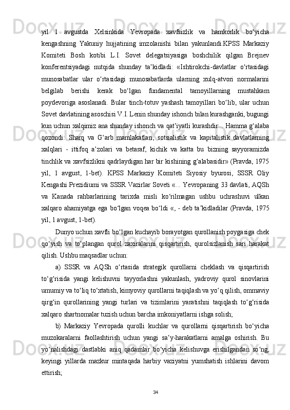 yil   1   avgustda   Xelsinkida   Yevropada   xavfsizlik   va   hamkorlik   bo‘yicha
kengashning   Yakuniy   hujjatining   imzolanishi   bilan   yakunlandi.KPSS   Markaziy
Komiteti   Bosh   kotibi   L.I.   Sovet   delegatsiyasiga   boshchilik   qilgan   Brejnev
konferentsiyadagi   nutqida   shunday   ta’kidladi:   «Ishtirokchi-davlatlar   o‘rtasidagi
munosabatlar   ular   o‘rtasidagi   munosabatlarda   ularning   xulq-atvori   normalarini
belgilab   berishi   kerak   bo‘lgan   fundamental   tamoyillarning   mustahkam
poydevoriga   asoslanadi.   Bular   tinch-totuv   yashash   tamoyillari   bo‘lib,   ular   uchun
Sovet davlatining asoschisi V.I. Lenin shunday ishonch bilan kurashganki, bugungi
kun uchun xalqimiz ana shunday ishonch va qat’iyatli kurashdir... Hamma g‘alaba
qozondi:   Sharq   va   G‘arb   mamlakatlari,   sotsialistik   va   kapitalistik   davlatlarning
xalqlari   -   ittifoq   a’zolari   va   betaraf,   kichik   va   katta   bu   bizning   sayyoramizda
tinchlik va xavfsizlikni qadrlaydigan har bir kishining g‘alabasidir» (Pravda, 1975
yil,   1   avgust,   1-bet).   KPSS   Markaziy   Komiteti   Siyosiy   byurosi,   SSSR   Oliy
Kengashi Prezidiumi va SSSR Vazirlar Soveti «... Yevropaning 33 davlati, AQSh
va   Kanada   rahbarlarining   tarixda   misli   ko rilmagan   ushbu   uchrashuvi   ulkanʻ
xalqaro ahamiyatga ega bo lgan voqea bo ldi  «, - deb ta kidladilar  (Pravda, 1975	
ʻ ʻ ʼ
yil, 1 avgust, 1-bet).
Dunyo uchun xavfli bo‘lgan kuchayib borayotgan qurollanish poygasiga chek
qo‘yish   va   to‘plangan   qurol   zaxiralarini   qisqartirish,   qurolsizlanish   sari   harakat
qilish. Ushbu maqsadlar uchun:
a)   SSSR   va   AQSh   o‘rtasida   strategik   qurollarni   cheklash   va   qisqartirish
to‘g‘risida   yangi   kelishuvni   tayyorlashni   yakunlash,   yadroviy   qurol   sinovlarini
umumiy va to‘liq to‘xtatish, kimyoviy qurollarni taqiqlash va yo‘q qilish, ommaviy
qirg‘in   qurollarining   yangi   turlari   va   tizimlarini   yaratishni   taqiqlash   to‘g‘risida
xalqaro shartnomalar tuzish uchun barcha imkoniyatlarni ishga solish;
b)   Markaziy   Yevropada   qurolli   kuchlar   va   qurollarni   qisqartirish   bo‘yicha
muzokaralarni   faollashtirish   uchun   yangi   sa’y-harakatlarni   amalga   oshirish.   Bu
yo nalishdagi   dastlabki   aniq   qadamlar   bo yicha   kelishuvga   erishilgandan   so ng,	
ʻ ʻ ʻ
keyingi   yillarda   mazkur   mintaqada   harbiy   vaziyatni   yumshatish   ishlarini   davom
ettirish;
34