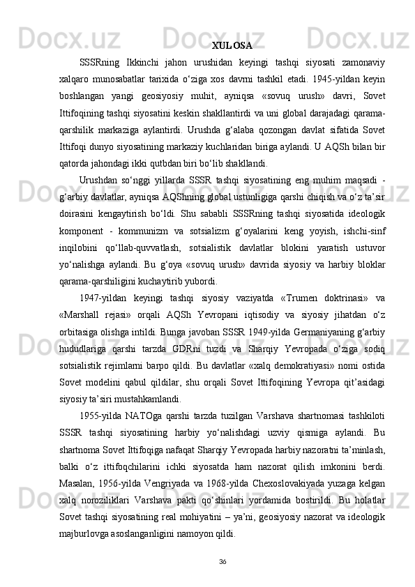 XULOSA
SSSRning   Ikkinchi   jahon   urushidan   keyingi   tashqi   siyosati   zamonaviy
xalqaro   munosabatlar   tarixida   o‘ziga   xos   davrni   tashkil   etadi.   1945-yildan   keyin
boshlangan   yangi   geosiyosiy   muhit,   ayniqsa   «sovuq   urush»   davri,   Sovet
Ittifoqining tashqi siyosatini keskin shakllantirdi va uni global darajadagi qarama-
qarshilik   markaziga   aylantirdi.   Urushda   g‘alaba   qozongan   davlat   sifatida   Sovet
Ittifoqi dunyo siyosatining markaziy kuchlaridan biriga aylandi. U AQSh bilan bir
qatorda jahondagi ikki qutbdan biri bo‘lib shakllandi.
Urushdan   so‘nggi   yillarda   SSSR   tashqi   siyosatining   eng   muhim   maqsadi   -
g‘arbiy davlatlar, ayniqsa AQShning global ustunligiga qarshi chiqish va o‘z ta’sir
doirasini   kengaytirish   bo‘ldi.   Shu   sababli   SSSRning   tashqi   siyosatida   ideologik
komponent   -   kommunizm   va   sotsializm   g‘oyalarini   keng   yoyish,   ishchi-sinf
inqilobini   qo‘llab-quvvatlash,   sotsialistik   davlatlar   blokini   yaratish   ustuvor
yo‘nalishga   aylandi.   Bu   g‘oya   «sovuq   urush»   davrida   siyosiy   va   harbiy   bloklar
qarama-qarshiligini kuchaytirib yubordi.
1947-yildan   keyingi   tashqi   siyosiy   vaziyatda   «Trumen   doktrinasi»   va
«Marshall   rejasi»   orqali   AQSh   Yevropani   iqtisodiy   va   siyosiy   jihatdan   o‘z
orbitasiga olishga intildi. Bunga javoban SSSR 1949-yilda Germaniyaning g‘arbiy
hududlariga   qarshi   tarzda   GDRni   tuzdi   va   Sharqiy   Yevropada   o‘ziga   sodiq
sotsialistik   rejimlarni   barpo   qildi.   Bu   davlatlar   «xalq   demokratiyasi»   nomi   ostida
Sovet   modelini   qabul   qildilar,   shu   orqali   Sovet   Ittifoqining   Yevropa   qit’asidagi
siyosiy ta’siri mustahkamlandi.
1955-yilda   NATOga   qarshi   tarzda   tuzilgan   Varshava   shartnomasi   tashkiloti
SSSR   tashqi   siyosatining   harbiy   yo‘nalishdagi   uzviy   qismiga   aylandi.   Bu
shartnoma Sovet Ittifoqiga nafaqat Sharqiy Yevropada harbiy nazoratni ta’minlash,
balki   o‘z   ittifoqchilarini   ichki   siyosatda   ham   nazorat   qilish   imkonini   berdi.
Masalan,   1956-yilda   Vengriyada   va   1968-yilda   Chexoslovakiyada   yuzaga   kelgan
xalq   noroziliklari   Varshava   pakti   qo‘shinlari   yordamida   bostirildi.   Bu   holatlar
Sovet tashqi siyosatining real mohiyatini – ya’ni, geosiyosiy nazorat va ideologik
majburlovga asoslanganligini namoyon qildi.
36 