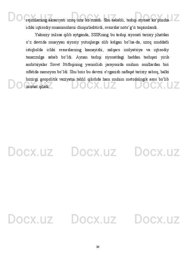 rejimlarning   aksariyati   uzoq   umr   ko‘rmadi.   Shu   sababli,   tashqi   siyosat   ko‘pincha
ichki iqtisodiy muammolarni chuqurlashtirdi, resurslar noto‘g‘ri taqsimlandi.
Yakuniy  xulosa   qilib   aytganda,   SSSRning   bu   tashqi   siyosati   tarixiy   jihatdan
o‘z   davrida   muayyan   siyosiy   yutuqlarga   olib   kelgan   bo‘lsa-da,   uzoq   muddatli
istiqbolda   ichki   resurslarning   kamayishi,   xalqaro   izolyatsiya   va   iqtisodiy
tanazzulga   sabab   bo‘ldi.   Aynan   tashqi   siyosatdagi   haddan   tashqari   yirik
ambitsiyalar   Sovet   Ittifoqining   yemirilish   jarayonida   muhim   omillardan   biri
sifatida namoyon bo‘ldi. Shu bois bu davrni o‘rganish nafaqat tarixiy saboq, balki
hozirgi   geopolitik   vaziyatni   tahlil   qilishda   ham   muhim   metodologik   asos   bo‘lib
xizmat qiladi.
 
38