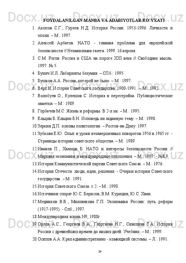 FOYDALANILGAN MANBA VA ADABIYOTLAR RO‘YXATI
1. Акопов   С.Г.,   Гуреев   Н.Д.   История   России.   1953-1996.   Личности   и
эпохи. – М. :  1997.
2. Алексей   Арбатов.   НАТО   -   главная   проблема   для   европейской
безопасности // Независимая газета. 1999. 16 апреля. 
3. С.М.   Рогов.   Россия   и   США   на   пороге   XXI   века   //   Свободная   мысль.
1997. № 5.
4. Бунич И.Л. Лабиринты безумия. – СПб.: 1995.
5. Бушков А.А. Россия, которой не было. – М.: 1997.
6. Верт Н. История Советского государства. 1900-1991.  – М.: 1992.
7. Волобуев   О.,   Кулешов   С.   История   и   перестройка.   Публицистические
заметки. – М.: 1989.
8. Горбачев М.С. Жизнь и реформы. В 2-х кн. – М.: 1995.
9. Ельцин Б. Ельцин Б.Н. Исповедь на заданную тему. – М.: 1990.
10. Зеркин Д.П. основы политологии. – Ростов-на-Дону: 1997.
11. Зубкова Е.Ю. Опыт и уроки незавершенных поворотов 1956 и 1965 гг. -
Страницы истории советского общества. – М.: 1989.
12. Иванов   П.,   Халоша   Б.   НАТО   и   интересы   безопасности   России   //
Мировая экономика и международные отношения. – М.: 1997. - №8,9.
13. История Коммунистической партии Советского Союза. – М.: 1976.
14. История Отечеста: люди, идеи, решения. - Очерки истории Советского
государства. – М.: 1991.
15. История Советского Союза. т.2. – М.: 1990.
16. Источники спорят Ю.С. Борисов, В.М. Курицин, Ю.С. Хван.
17. Медников   В.В.,   Маховикова   Г.П.   Экономика   России:   путь   реформ
(1917-1995). - Спб., 1997.
18. Международная жизнь N9, 1988г
19. Орлов   А.С.,   Георгиев   В.А.,   Георгиева   Н.Г.,   Сивохина   Т.А.   История
России с древнейших времен до наших дней. Учебник. – М.: 1999.
20. Осипов А.А. Крах административно - командной системы. – Л.: 1991.
39