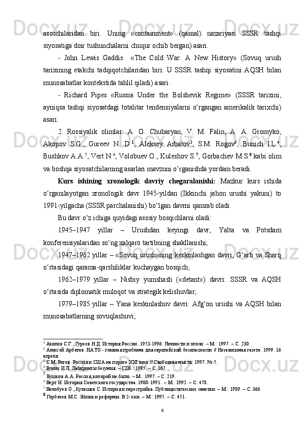 asoschilaridan   biri.   Uning   «containment»   (qamal)   nazariyasi   SSSR   tashqi
siyosatiga doir tushunchalarni chuqur ochib bergan) asari.
-   John   Lewis   Gaddis     «The   Cold   War:   A   New   History»   (Sovuq   urush
tarixining   е takchi   tadqiqotchilaridan   biri.   U   SSSR   tashqi   siyosatini   AQSH   bilan
munosabatlar kontekstida tahlil qiladi) asari.
-   Richard   Pipes   «Russia   Under   the   Bolshevik   Regime»   (SSSR   tarixini,
ayniqsa   tashqi   siyosatdagi   totalitar   tendensiyalarni   o‘rgangan   amerikalik   tarixchi)
asari.
2.   Rossiyalik   olimlar:   A.   O.   Chubaryan,   V.   M.   Falin,   A.   A.   Gromyko,
Akopov   S.G.,   Gureev   N.   D. 1
,   Aleksey   Arbatov 2
,   S.M.   Rogov 3
,   Bunich   I.L. 4
,
Bushkov A.A. 5
, Vert N. 6
, Volobuev O., Kuleshov S. 7
, Gorbachev M.S. 8
  kabi olim
va boshqa siyosatchilarning asarlari mavzuni o’rganishda yordam beradi.
Kurs   ishining   xronologik   davriy   chegaralanishi:   Mazkur   kurs   ishida
o‘rganilayotgan   xronologik   davr   1945-yildan   (Ikkinchi   jahon   urushi   yakuni)   to
1991-yilgacha (SSSR parchalanishi) bo‘lgan davrni qamrab oladi.
Bu davr o‘z ichiga quyidagi asosiy bosqichlarni oladi:
1945–1947   yillar   –   Urushdan   keyingi   davr,   Yalta   va   Potsdam
konferensiyalaridan so‘ng xalqaro tartibning shakllanishi;
1947–1962 yillar – «Sovuq urush»ning keskinlashgan davri, G‘arb va Sharq
o‘rtasidagi qarama-qarshiliklar kuchaygan bosqich;
1962–1979   yillar   –   Nisbiy   yumshash   («detant»)   davri:   SSSR   va   AQSH
o‘rtasida diplomatik muloqot va strategik kelishuvlar;
1979–1985 yillar  –  Yana  keskinlashuv  davri:  Afg‘on urushi   va AQSH  bilan
munosabatlarning sovuqlashuvi;
1
 Акопов С.Г., Гуреев Н.Д. История России. 1953-1996. Личности и эпохи. – М.: 1997. –  C . 230. 
2
 Алексей Арбатов. НАТО - главная проблема для европейской безопасности // Независимая газета. 1999. 16
апреля.
3
 С.М. Рогов. Россия и США на пороге XXI века // Свободная мысль. 1997. № 5. 
4
 Бунич И.Л. Лабиринты безумия. – СПб.: 1995. –  C . 167.
5
 Бушков А.А. Россия, которой не было. – М.: 1997. –  C . 219. 
6
 Верт Н. История Советского государства. 1900-1991.  – М.: 1992. –  C . 478. 
7
 Волобуев О., Кулешов С. История и перестройка. Публицистические заметки. – М.: 1989. –  C . 366.
8
 Горбачев М.С. Жизнь и реформы. В 2-х кн. – М.: 1995. –  C . 451. 
4