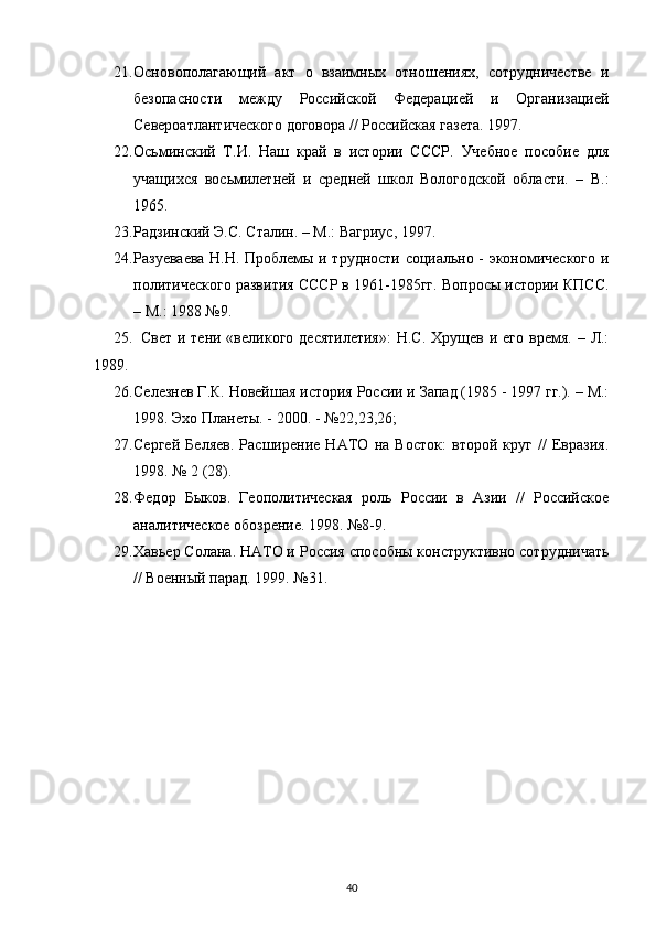 21. Основополагающий   акт   о   взаимных   отношениях,   сотрудничестве   и
безопасности   между   Российской   Федерацией   и   Организацией
Североатлантического договора // Российская газета. 1997.
22. Осьминский   Т.И.   Наш   край   в   истории   СССР.   Учебное   пособие   для
учащихся   восьмилетней   и   средней   школ   Вологодской   области.   –   В.:
1965.
23. uдзинский Э.С. Сталин. – М.: Вагриус, 1997.
24. uзуеваева Н.Н. Проблемы и трудности социально - экономического и
политического развития СССР в 1961-1985гг. Вопросы истории КПСС.
– М.: 1988 №9.
25. Свет  и  тени «великого  десятилетия»:  Н.С.  Хрущев  и его  время.  –  Л.:
1989.
26. Селезнев Г.К. Новейшая история России и Запад (1985 - 1997 гг.). – М.:
1998. Эхо Планеты. - 2000. - №22,23,26;
27. Сергей   Беляев.   uсширение   НАТО   на   Восток:   второй   круг   //   Евразия.
1998. № 2 (28).
28. Федор   Быков.   Геополитическая   роль   России   в   Азии   //   Российское
аналитическое обозрение. 1998. №8-9.
29. Хавьер Солана. НАТО и Россия способны конструктивно сотрудничать
// Военный парад. 1999. №31.
40 
