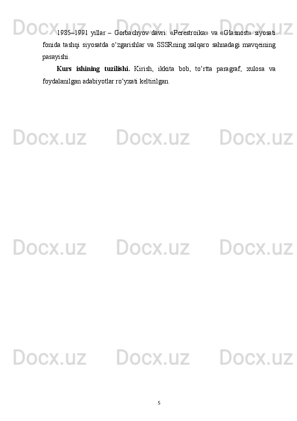 1985–1991   yillar   –   Gorbachyov   davri:   «Perestroika»   va   «Glasnost»   siyosati
fonida   tashqi   siyosatda   o‘zgarishlar   va   SSSRning   xalqaro   sahnadagi   mavqeining
pasayishi.
Kurs   ishining   tuzilishi.   Kirish,   ikkita   bob,   to‘rtta   paragraf,   xulosa   va
foydalanilgan adabiyotlar ro‘yxati keltirilgan.
 
5