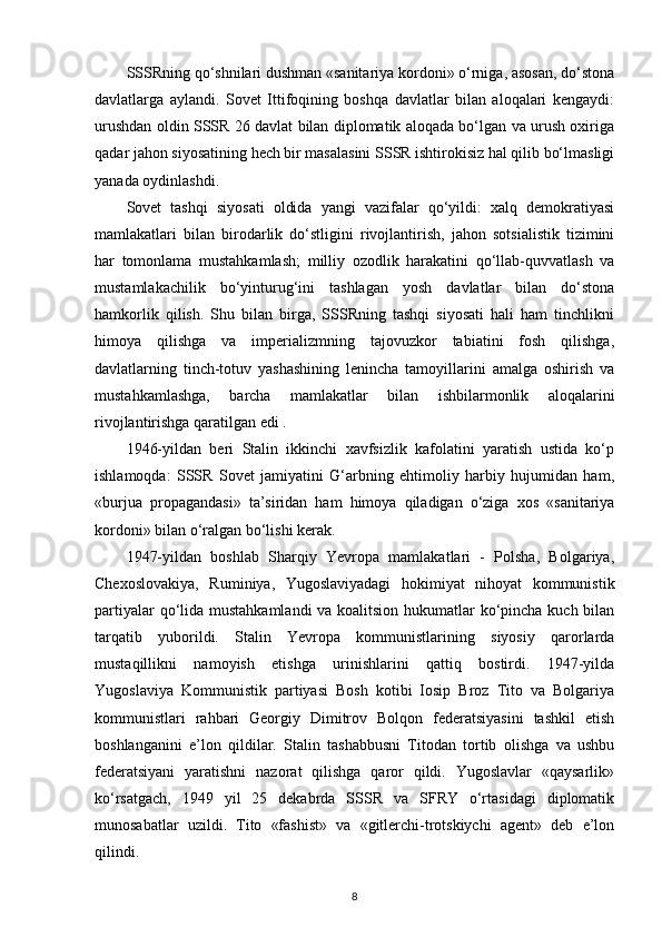 SSSRning qo‘shnilari dushman «sanitariya kordoni» o‘rniga, asosan, do‘stona
davlatlarga   aylandi.   Sovet   Ittifoqining   boshqa   davlatlar   bilan   aloqalari   kengaydi:
urushdan oldin SSSR 26 davlat bilan diplomatik aloqada bo‘lgan va urush oxiriga
qadar jahon siyosatining hech bir masalasini SSSR ishtirokisiz hal qilib bo‘lmasligi
yanada oydinlashdi.
Sovet   tashqi   siyosati   oldida   yangi   vazifalar   qo‘yildi:   xalq   demokratiyasi
mamlakatlari   bilan   birodarlik   do‘stligini   rivojlantirish,   jahon   sotsialistik   tizimini
har   tomonlama   mustahkamlash;   milliy   ozodlik   harakatini   qo‘llab-quvvatlash   va
mustamlakachilik   bo‘yinturug‘ini   tashlagan   yosh   davlatlar   bilan   do‘stona
hamkorlik   qilish.   Shu   bilan   birga,   SSSRning   tashqi   siyosati   hali   ham   tinchlikni
himoya   qilishga   va   imperializmning   tajovuzkor   tabiatini   fosh   qilishga,
davlatlarning   tinch-totuv   yashashining   lenincha   tamoyillarini   amalga   oshirish   va
mustahkamlashga,   barcha   mamlakatlar   bilan   ishbilarmonlik   aloqalarini
rivojlantirishga qaratilgan edi .
1946-yildan   beri   Stalin   ikkinchi   xavfsizlik   kafolatini   yaratish   ustida   ko‘p
ishlamoqda:   SSSR   Sovet   jamiyatini   G‘arbning   ehtimoliy   harbiy   hujumidan   ham,
«burjua   propagandasi»   ta’siridan   ham   himoya   qiladigan   o‘ziga   xos   «sanitariya
kordoni» bilan o‘ralgan bo‘lishi kerak.
1947-yildan   boshlab   Sharqiy   Yevropa   mamlakatlari   -   Polsha,   Bolgariya,
Chexoslovakiya,   Ruminiya,   Yugoslaviyadagi   hokimiyat   nihoyat   kommunistik
partiyalar  qo‘lida mustahkamlandi  va koalitsion hukumatlar ko‘pincha kuch bilan
tarqatib   yuborildi.   Stalin   Yevropa   kommunistlarining   siyosiy   qarorlarda
mustaqillikni   namoyish   etishga   urinishlarini   qattiq   bostirdi.   1947-yilda
Yugoslaviya   Kommunistik   partiyasi   Bosh   kotibi   Iosip   Broz   Tito   va   Bolgariya
kommunistlari   rahbari   Georgiy   Dimitrov   Bolqon   federatsiyasini   tashkil   etish
boshlanganini   e’lon   qildilar.   Stalin   tashabbusni   Titodan   tortib   olishga   va   ushbu
federatsiyani   yaratishni   nazorat   qilishga   qaror   qildi.   Yugoslavlar   «qaysarlik»
ko‘rsatgach,   1949   yil   25   dekabrda   SSSR   va   SFRY   o‘rtasidagi   diplomatik
munosabatlar   uzildi.   Tito   «fashist»   va   «gitlerchi-trotskiychi   agent»   deb   e’lon
qilindi.
8 