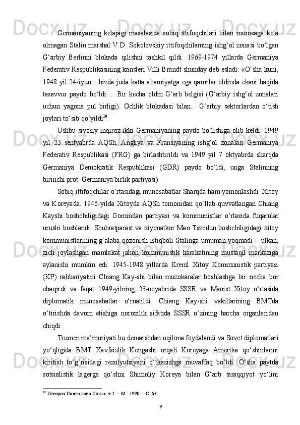 Germaniyaning   kelajagi   masalasida   sobiq   ittifoqchilari   bilan   murosaga   kela
olmagan Stalin marshal V.D. Sokolovskiy ittifoqchilarning ishg‘ol zonasi bo‘lgan
G‘arbiy   Berlinni   blokada   qilishni   tashkil   qildi.   1969-1974   yillarda   Germaniya
Federativ Respublikasining kansleri Villi Brandt shunday deb esladi: «O‘sha kuni,
1948 yil 24-iyun... bizda juda katta ahamiyatga ega qarorlar oldinda ekani haqida
tasavvur   paydo   bo‘ldi   ...   Bir   kecha   oldin   G‘arb   belgisi   (G‘arbiy   ishg‘ol   zonalari
uchun   yagona   pul   birligi).   Ochlik   blokadasi   bilan...   G‘arbiy   sektorlardan   o‘tish
joylari to‘sib qo‘yildi 10
.
Ushbu siyosiy inqiroz ikki Germaniyaning paydo bo‘lishiga olib keldi: 1949
yil   23   sentyabrda   AQSh,   Angliya   va   Fransiyaning   ishg‘ol   zonalari   Germaniya
Federativ   Respublikasi   (FRG)   ga   birlashtirildi   va   1949   yil   7   oktyabrda   sharqda
Germaniya   Demokratik   Respublikasi   (GDR)   paydo   bo‘ldi,   unga   Stalinning
birinchi prot. Germaniya birlik partiyasi).
Sobiq ittifoqchilar o‘rtasidagi munosabatlar Sharqda ham yomonlashdi: Xitoy
va   Koreyada.   1946-yilda   Xitoyda   AQSh   tomonidan   qo llab-quvvatlangan   Chiangʻ
Kayshi   boshchiligidagi   Gomindan   partiyasi   va   kommunistlar   o rtasida   fuqarolar	
ʻ
urushi boshlandi. Shuhratparast va xiyonatkor Mao Tszedun boshchiligidagi xitoy
kommunistlarining g‘alaba qozonish istiqboli Stalinga umuman yoqmadi – ulkan,
zich   joylashgan   mamlakat   jahon   kommunistik   harakatining   mustaqil   markaziga
aylanishi   mumkin   edi.   1945-1948   yillarda   Kreml   Xitoy   Kommunistik   partiyasi
(KP)   rahbariyatini   Chiang   Kay-shi   bilan   muzokaralar   boshlashga   bir   necha   bor
chaqirdi   va   faqat   1949-yilning   23-noyabrida   SSSR   va   Maoist   Xitoy   o‘rtasida
diplomatik   munosabatlar   o‘rnatildi.   Chiang   Kay-shi   vakillarining   BMTda
o‘tirishda   davom   etishiga   norozilik   sifatida   SSSR   o‘zining   barcha   organlaridan
chiqdi.
Trumen ma’muriyati bu demarshdan oqilona foydalandi va Sovet diplomatlari
yo‘qligida   BMT   Xavfsizlik   Kengashi   orqali   Koreyaga   Amerika   qo‘shinlarini
kiritish   to‘g‘risidagi   rezolyutsiyani   o‘tkazishga   muvaffaq   bo‘ldi.   O‘sha   paytda
sotsialistik   lagerga   qo‘shni   Shimoliy   Koreya   bilan   G‘arb   taraqqiyot   yo‘lini
10
 История Советского Союза. т.2. – М.: 1990. –  C . 63.
9 